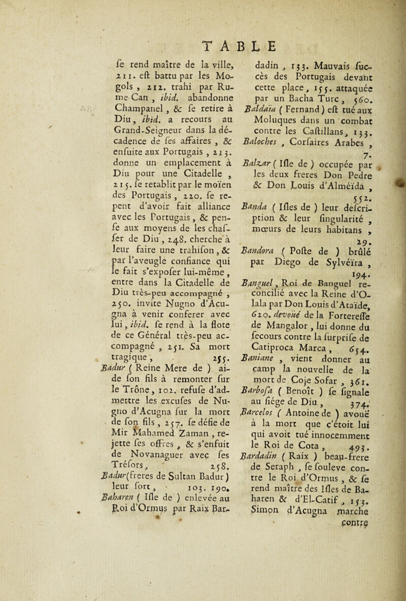 fe rend maître de la ville, 2 ï i. eft battu par les Mo- gols , 2 12. trahi par Ru¬ ine Can , ibid. abandonne Champanel, tk Te retire à Diu 5 ibid. a recours au Grand-Seigneur dans la dé¬ cadence de Tes affaires , 8c enfuite aux Portugais ,215. donne un emplacement à Diu pour une Citadelle , 2 15. fe rétablit par le moïen des Portugais , 220. fe re- pent d’avoir fait alliance avec les Portugais, 8c pen- fe aux moyens de les chaf- ler de Diu , 248. cherche à leur faire une trahifon , 8c par l’aveugle confiance qui le fait s’expofer lui-même , entre dans la Citadelle de Diu très-peu accompagné , 250. invite Nugno d’Acu¬ gna à venir conférer avec lui 3 ibid. fe rend à la fiote de ce Général très-peu ac¬ compagné , ip. Sa mort tragique, 255. Badur ( Reine Mere de ) ai¬ de fon fils à remonter fur le Trône, 102. refufe d’ad¬ mettre les exeufes de Nu¬ gno d’Acugna fur la mort de fon fils , 257. fe défie de Mir Mahamed Zarnan , re¬ jette fes offres 9 8c s’enfuit de Novanaguer avec fes Tréfors 25 S. Badar(freres de Sultan Badur) leur fort, • 103. 190* Baharen ( Ifie de ) enlevée au Roi d’Orjnus par Raix Bar- dadin 9 133. Mauvais fuc- ces des Portugais devant cette place9 qj. attaquée par un Bacha Turc, 5^0. B al data ( Fernand) eft tué aux Moluques dans un combat contre les Caftillans, 133. Baloches J Corfaires Arabes , 7. Brihcar ( Ifle de ) occupée par les deux freres Don Pedre 8c Don Jlouis d’Alméïda , 552. Banda ( Ifles de ) leur deferi- ption 8c leur fingularité y mœurs de leurs habitans , y • Bandora ( Porte de ) brûlé par Diego de Sylvéïra , *94 • Banguel, Roi de Banguel re¬ concilié avec la Reine d’O- lala par Don Louis d’Ataïde, 620. dévoué delà Fortereiïe de Mangalor , lui donne du fecours contre la furprife de Catiproca Marca , 6^. Baniane , vient donner au çamp la nouvelle de la mort de Coje Sofar , 361, Barbofa ( Benoît ) fe fignale au fiége de Diu , 374.; Barcelos ( Antoine de ) avoue à la mort que c’étoit lui qui avoit tué innocemment le Roi de Cota, 495. Bardadin ( Raix ) beau-frere de Seraph fe fouleve con¬ tre le Roi d’Ormus , 8c fe rend maître des Ifles de Ba- haren 8c d’El-Catif 9 i 53. Simon d’Acugna juarche £ontr$