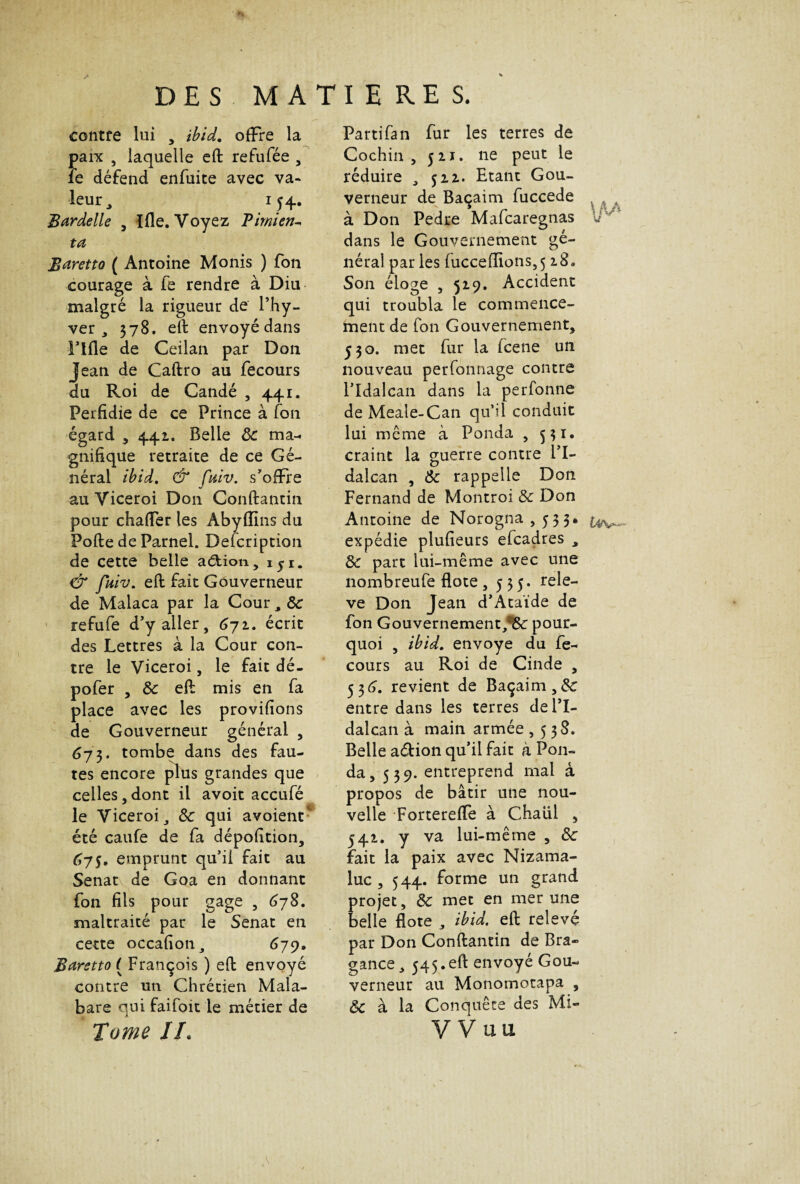 contre lui , ibid. offre la paix , laquelle eft refufée , le défend enfuite avec va- leur, 154. Bardelle , I lie. Voyez Timien- ta Baretto ( Antoine Monis ) fon courage à fe rendre à Diu malgré la rigueur de l’hy- ver , 378. eft envoyé dans l'IIle de Ceilan par Don Jean de Caftro au fecours du Roi de Candé , 441. Perfidie de ce Prince à fon égard , 441. Belle 8c ma¬ gnifique retraite de ce Gé¬ néral ibid. & fuiv. s'offre au Viceroi Don Conftantin pour chaffer les Abyffins du Pofte de Parnel. Defcription de cette belle aélion, iyi. & fuiv. eft fait Gouverneur de Malaca par la Cour , 8c refufe d'y aller, 671. écrit des Lettres à la Cour con¬ tre le Viceroi, le fait dé- pofer , 8c eft mis en fa place avec les provifions de Gouverneur général , 673. tombe dans des fau¬ tes encore plus grandes que celles,dont il avoit accufé le Viceroi, 8c qui avoient- été caufe de fa dépofition, 675, emprunt qu’il fait au Sénat de Goa en donnant fon fils pour gage , 678. maltraité par le Sénat en cette occafioti, 679, Baretto ( François ) eft envoyé contre un Chrétien Mala- bare qui faifoit le métier de Tome IL Partifan fur les terres de Cochin , jh. ne peut le réduire , 522. Etant Gou¬ verneur de Baçaim fuccede à Don Pedre Mafcaregnas IT' dans le Gouvernement gé¬ néral par les fuccelîions,5 28. Son éloge , 529. Accident qui troubla le commence¬ ment de fon Gouvernement, ^30. met fur la fcene un nouveau perfonnage contre l'Idalcan dans la perfonne de Meale-Can qu’il conduit lui même à Ponda , 531. craint la guerre contre l'I¬ dalcan , 8c rappelle Don Fernand de Montroi 8c Don Antoine de Norogna, 5 5 3* expédie plufieurs efcadres , 8c part lui-même avec une nombreufe flote , 535. relè¬ ve Don Jean d'Ataïde de fon Gouvernement/^ pour¬ quoi , ibid. envoyé du fe¬ cours au Roi de Cinde , 536. revient de Baçaim,&: entre dans les terres de l'I¬ dalcan à main armée ,538. Belle aétion qu'il fait à Pou- da, 539. entreprend mai à propos de bâtir une nou¬ velle Fortereffe à Chaül , 542. y va lui-même , 8c fait la paix avec Nizama- luc , 544. forme un grand projet, 8c met en mer une belle flote , ibid. eft relevé par Don Conftantin de Bra- gance, 545.eft envoyé Gou¬ verneur au Monomotapa , & à la Conquête des Mi- VVuu