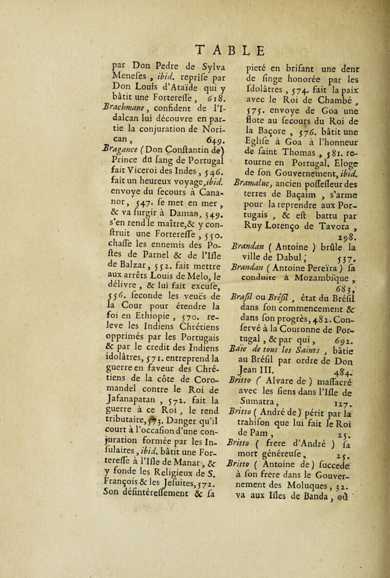 T A B par Don Pedre de Sylva Menefes , ibid. reprife par Don Louis d’Ataïde qui y bâtit une Fortereiïe , 618. Brachmane, confident de Pl- dalcan lui découvre en par¬ tie la conjuration de Nori- can, 649. Bragmce (Don Conftantin de) Prince du fang de Portugal fait Yiceroi des Indes, 5 46. fait un heureux voyagejbid. envoyé du fecours à Cana^ nor 5 547. fe met en mer , ôc va furgir à Daman, 549. s*en rend le maître,&: y con- ftruit une ForterelTe ,550. chafie les ennemis des Po¬ lies de Parnel ôc de Pille de Balzar, 5 y 2. fait mettre aux arrêts Louis deMelo, le delivre , ôc lui fait excule, 556^. fécondé les veués de la Cour pour étendre la foi en Ethiopie , 570. re¬ lève les Indiens Chrétiens opprimés par les Portugais & par le crédit des Indiens idolâtres, 571. entreprend la guerre en faveur des Chré¬ tiens de la côte de Coro¬ mandel contre le Roi de Jafanapatan , 572. fait la guerre à ce Roi le rend tributaire, 5*^3. Danger qu’il court à 1 occafion d’une con¬ juration formée par les In- fulaires, ibid. bâtit une For- terelïe à Pille de Manar,*, ôc y fonde les Religieux de S. François ôc les Jefuites,572. Son défintéreflèment ôc fa L E pieté en brifant une dent de linge honorée par les Idolâtres , 574. fait la paix avec le Roi de Chambé . j> 575. envoyé de Goa une ilote au fecours du Roi de la Baçore , 576. bâtit une Eglife à Goa à Phonneur de famt Thomas , j8i. re¬ tourne en Portugal. Eloge de fon Gouvernement, ibid» Bramalucy ancien poffelleur des terres de Baçaim , s’arme pour la reprendre aux Por¬ tugais , & eft battu par Ruy Lorenço de Tavora 3 298. Brandan ( Antoine ) brûle la ville de Dabul ,* 53 7, Brandan ( Antoine Pereïra ) la conduite à Mozambique 5 68 3; Brajîl ou Brejïl 3 état du Brélil dans fon commencement ôc dans fon progrès, 482. Con- fervé à la Couronne de Por¬ tugal , Ôc par qui, 691. Baie de tous les Saints bâtie au Brélil par ordre de Don Jean III. 484. Britto ( Alvare de ) malFacré avec les liens dans Pille de Sumatra, 127. Britto ( André de) périe par la trahifon que lui fait le Roi de Pam , 25. Britto ( frere d’André ) fa mort généreufe, 25. Britto ( Antoine de) fuccede à fon frere dans le Gouver¬ nement des Moluques, 32.