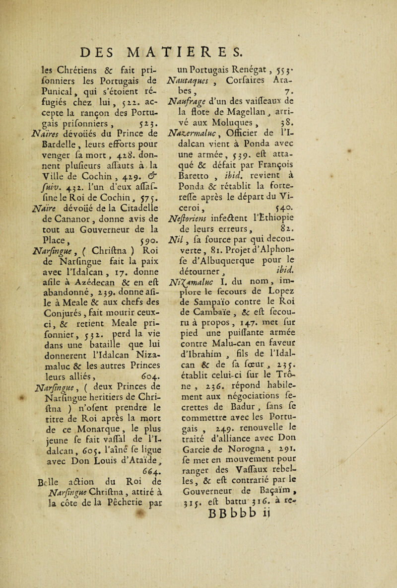 les Chrétiens 8c fait pri- fonniers les Portugais de Punical » qui s’étoient ré¬ fugiés chez lui, 522» ac¬ cepte la rançon des Portu¬ gais prifonniers , 523. N Aires dévoilés du Prince de Bardelle , leurs efforts pour venger fa mort, 428. don¬ nent plufieurs aft'auts, à, la Ville de Cochin , 425?. & fuiv. 452* l’un d’eux aftaf- fine le Roi de Cochin, 575. Nàire dévoué de la Citadelle de Cananor , donne avis de tout au Gouverneur de la Place, 590. Narfengue, ( Chriftna ) Roi de Narfingue fait la paix avec lldalcan , 17. donne afile à Azédecan 8c en eft abandonné, 259. donneafi¬ le à Meale 8c aux chefs des Conjurés, fait mourir ceux- ci, 8c retient Meale pri- fonnier, 532. perd la vie dans une bataille que lui donnèrent Pîdalcan Niza- maluc 8c les autres Princes leurs alliés, 604. Narfingue, ( deux Princes de Narfingue heritiers de Chri¬ ftna ) n’ofent prendre le titre de Roi après la mort de ce Monarque, le plus jeune fe fait vaftal de l’I- dalcan, 605. Paine fe ligue avec Don Louis d’Ataïde., 664. Belle a&ion du Roi de Narfingue Chriftna , attiré à la côte de la Pêcherie par un Portugais Renégat, 553* Nautaques , Corfaires Ara¬ bes, 7. Naufrage d’un des vaifteaux de la flote de Magellan arri¬ vé aux Moluques , 38. Naz^ermaluc, Officier de Pl- dalcan vient à Ponda avec une armée, 539. eft atta¬ qué & défait par François Baretto , ibid. revient à Ponda 8c rétablit la forte- refte après le départ du Vi- ceroi, 540. Ncftoriens infe&ent PEthiopie de leurs erreurs, 82, Nil, fa fource par qui decou¬ verte, 81. Projet d’Alphon- fe d’Albuquerque pour le détourner, ibid. NiXf-maluc I. du nom, im¬ plore le fecours de Lopez de Sampaïo contre le Roi de Cambaïe , 8c eft fecou- ru à propos, 147. met fur pied une puiftante armée contre Malu-can en faveur d’ibrahim , fils de Pldal- can 8c de fa feeur , 235. établit celui-ci fur le Trô¬ ne , 236. répond habile¬ ment aux négociations fe- crettes de Badur, fans fe commettre avec les Portu¬ gais , 249. renouvelle le traité d’alliance avec Don Garcie de Norogna , 291. fe met en mouvement pour ranger des Vaftaux rebel¬ les , 8c eft contrarié par le Gouverneur de Baçaïm, ne, eft battu 316. à re*