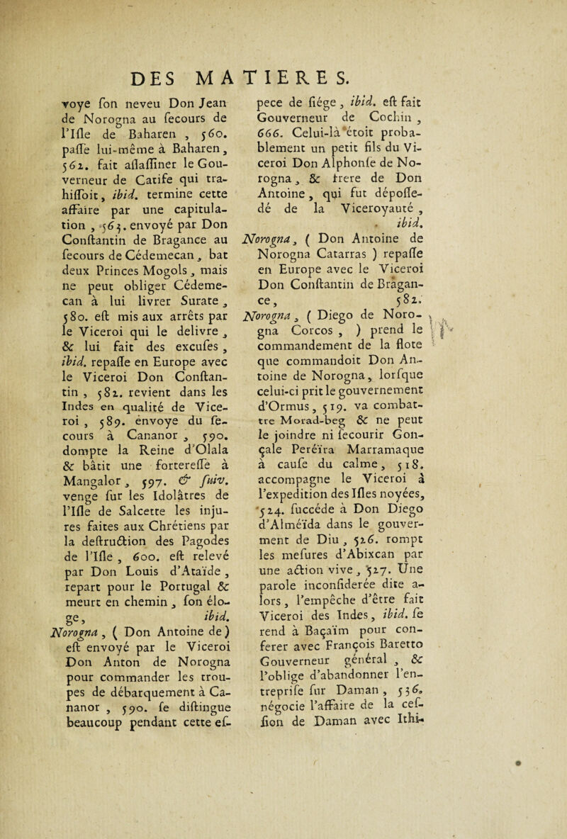 •voye Ton neveu Don Jean de Norogna au fecours de Tlfle de Baharen , 560. pafle lui-même à Baharen, 561. fait aflaflïner le Gou¬ verneur de Catife qui tra- hifloit, ibid. termine cette affaire par une capitula¬ tion , 563. envoyé par Don Conftantin de Bragance au fecours de Cédemecan , bat deux Princes Mogols, mais ne peut obliger Cédeme¬ can à lui livrer Surate, 580. eft mis aux arrêts par le Viceroi qui le delivre , 8c lui fait des excufes , ibid. repafle en Europe avec le Viceroi Don Conftan¬ tin , 581. revient dans les Indes en qualité de Vice¬ roi , 589. énvoye du fe¬ cours à Cananor , J90, dompte la Reine d'Olala 8c bâtit une forterefle à Mangalor , ^97. & fuiv. venge fur les Idolâtres de Tlfle de Salcette les inju¬ res faites aux Chrétiens par la deftruétion des Pagodes de rifle , 600. eft relevé par Don Louis d’Ataïde , repart pour le Portugal 8c meurt en chemin „ fon élo¬ ge , ibid. Norogna , ( Don Antoine de) eft envoyé par le Viceroi Don Anton de Norogna pour commander les trou¬ pes de débarquement à Ca¬ nanor , 590. fe diftingue beaucoup pendant cette ef- pece de fiége , ibid. eft fait Gouverneur de Cochin , 666. Celui-là étoit proba¬ blement un petit fils du Vi¬ ceroi Don Alphonfe de No¬ rogna , 8c irere de Don Antoine, qui fut dépofle- dé de la Viceroyauté , ibid. Norogna, ( Don Antoine de Norogna Catarras ) repafle en Europe avec le Viceroi Don Conftantin de Brâgan- ce, 582» Norogna , ( Diego de Noro¬ gna Corcos , ) prend le commandement de la flote que commandoit Don An¬ toine de Norogna, lorfque celui-ci prit le gouvernement d’Ormus, 519. va combat¬ tre Morad-beg Ôc ne peut le joindre ni fecourir G011- çaie Peréïra Marramaque à caufe du calme, 518. accompagne le Viceroi à l’expedition deslfles noyées, 524. fuccéde à Don Diego d’Alméïda dans le gouver- ment de Diu , 516. rompt les mefures d’Abixcan par une aélion vive, 527. Une parole inconfiderée dite a- lors, l’empêche d'être fait Viceroi des Indes, ibid. fe rend à Baçaïm pour con¬ férer avec François Baretto Gouverneur général , 8c l’oblige d’abandonner l'en- treprife fur Daman, 536» négocie l’affaire de la cef- iion de Daman avec Ithi-»