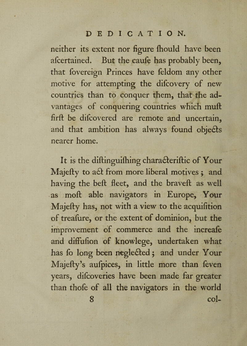 DEDICATION. neither its extent nor figure ftiould have been afcertained. But the caule has probably been, that Ibvereign Princes have feldom any other motive for attempting the dilcovery of new countries than to conquer them, that the ad¬ vantages of conquering countries which muft firft be dilcovered are remote and uncertain, and that ambition has always found objects nearer home. It is the diftinguilhing charadferiftic of Your Majefty to a£l from more liberal motives ; and having the beft fleet, and the braveft as well • as moft able navigators in Europe, Your Majefty has, not with a view to the acquifition of treafure, or the extent of dominion, but the improvement of commerce and the increafe arid diffufion of knowlege, undertaken what has lb long been peglefted j and under Your Majefty’s aulpices, in little more than leven years, difcoveries have been made far greater than thofe of all the navigators in the world 8 col-