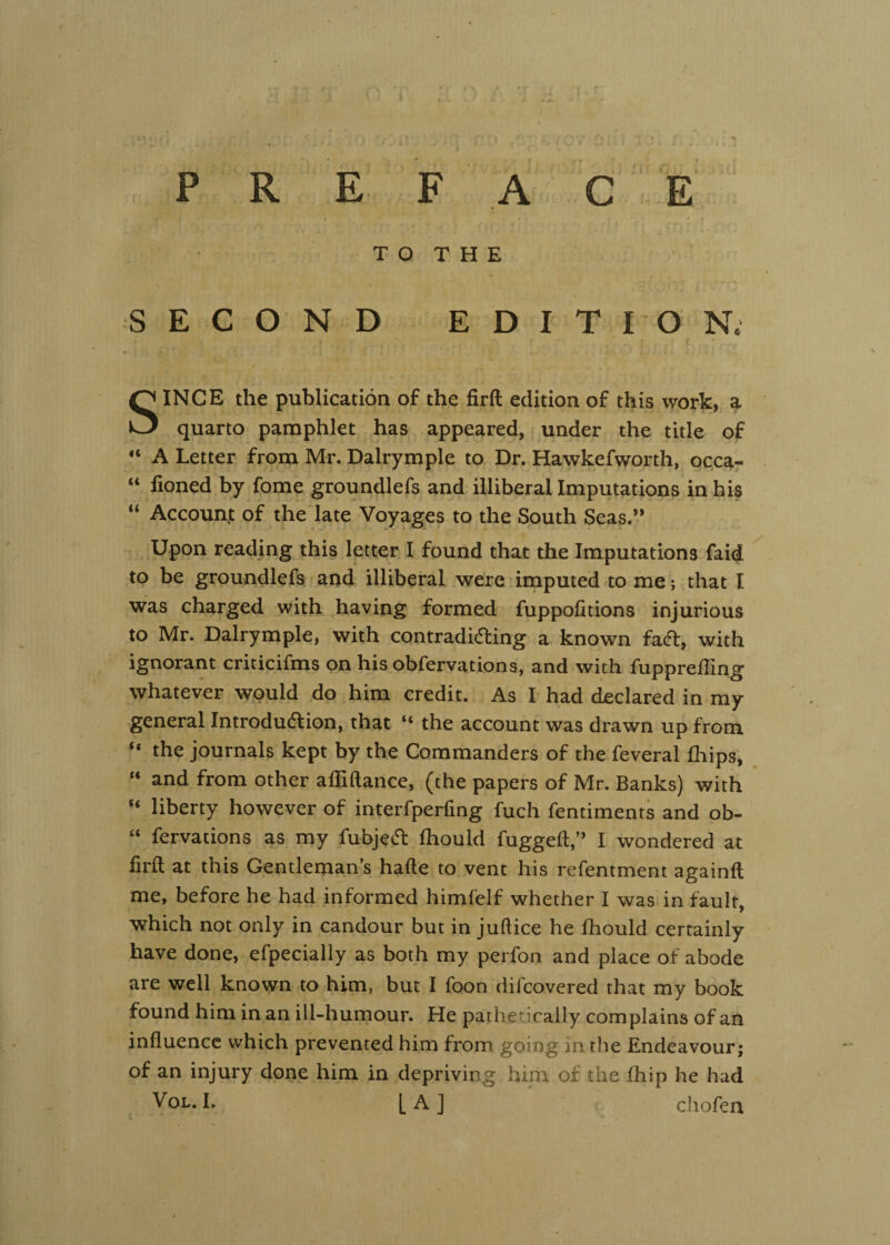 T Q THE SECOND EDITION. SINCE the publication of the firft edition of this work, a quarto pamphlet has appeared, under the title of “ A Letter from Mr. Dalrymple to Dr. Hawkefworth, occa- “ lioned by fome groundlefs and illiberal Imputations in his “ Account of the'late Voyages to the South Seas.” Upon reading this letter I found that the Imputations faid to be groundlefs. and illiberal were imputed to me; that I was charged with having formed fuppofitions injurious to Mr. Dalrymple, with contradiding a known faft, with ignorant criticifms on his obfervations, and with fupprefTing whatever would do him credit. As I had declared in my general Introdudlion, that “ the account was drawn up from “ the journals kept by the Commanders of the feveral fhips, and from other affiftance, (the papers of Mr. Banks) with “ liberty however of interfperfing fuch fentirnents and ob- “ fervations as my fubje(51: fhould fugged,” I wondered at firft at this Gentleman’s hafte to. vent his refentment againft me, before he had informed himfelf whether I was in fault, which not only in candour but in juft ice he fhould certainly have done, efpecially as both my perfon and place of abode are well known to him, but I foon difcovered that my book found him in an ill-humour. He pathetically complains of an influence which prevented him from going in tlie Endeavour; of an injury done him in depriving him of the fhip he had VoL. I. [A] chofen