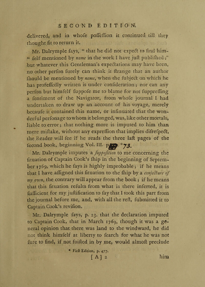 delivered, and in whofc poITeffion it continued till they thought fit to return it. Mr. Dalrymple fays, “ that he did not expedl to find him- “ felf mentioned by name in the work I have juft publiftied but whatever this Gentleman’s expe<5lations may have been, no other perfon furely can think it ftrange that an author fhould be mentioned by name^ when the fubjed: on which he has profefiTedly written is under confideration; nor can any perfon but himfelf fuppofe me to blame for not fupprefling a fentiment of the Navigator, from whofe journal I had undertaken to draw up an account of his voyage, merely bccaufe it contained this name, or infinuated that the won¬ derful perfonage to whom it belonged, was, like other mortals, liable to error; that nothing more is imputed to him than mere miftake, without any expreftion that implies difrefpedt, the Reader will fee if he reads the three laft pages of the fecond book, beginning Vol. III. Mr. Dalrymple imputes a fuppofition to me concerning the fituation of Captain Cook’s fhip in the beginning of Septem¬ ber 1769, which he fays is highly improbable ; if he means that I have afilgned this fituation to the fhip by a conjeBure of my ozvn^ the contrary will appear from the book; if he means that this fituation refults from what is there inferted, it is fufiicient for my juftification to fay that I took this part from the journal before me, and, with all the reft, fubmitted it to Captain Cook’s revifion. Mr, Dalrymple fays, p. 23. that the declaration imputed f to Captain Cook, that in March 1769, though it was a ge¬ neral opinion that there was land to the windward, he did not think himfelf at liberty to fearch for what he was not fare to find, if not foifted in by me, would almoft preclude * Firft Edition, p. 477. [A] 2 him