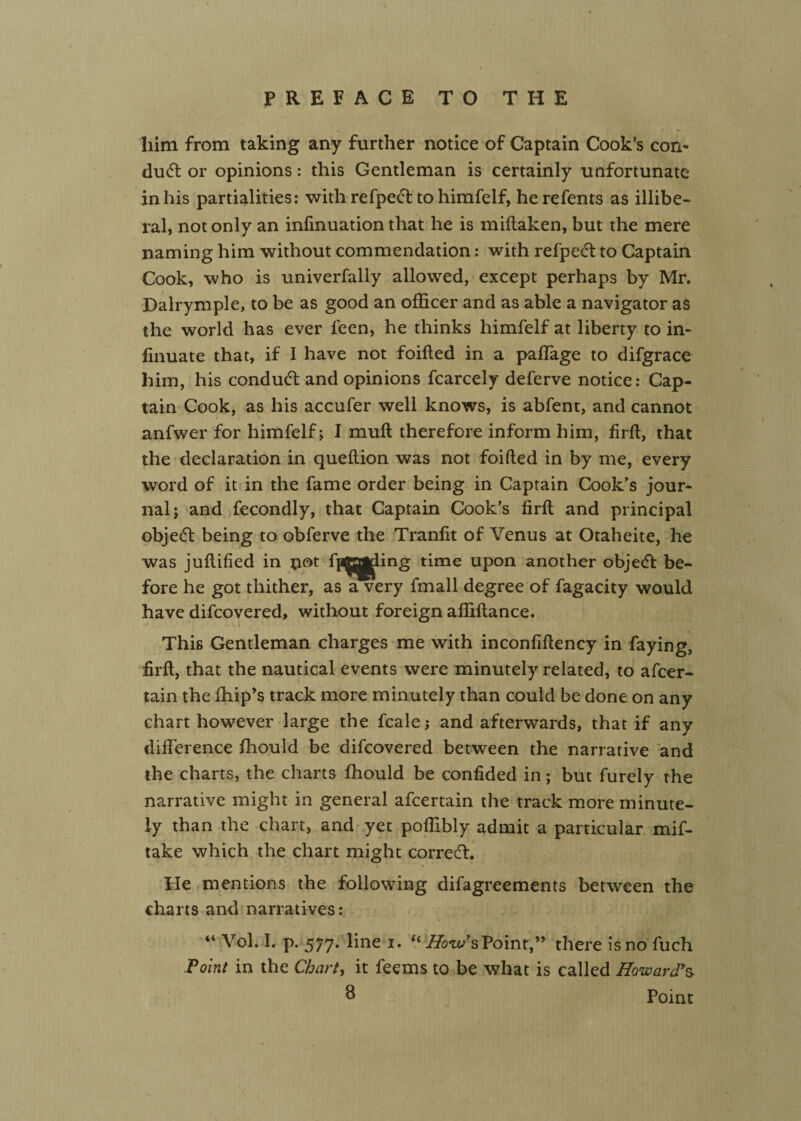 him from taking any further notice of Captain Cook’s con¬ duct or opinions: this Gentleman is certainly unfortunate in his partialities: with refpec^ to himfelf, he refents as illibe¬ ral, not only an infinuation that he is miflaken, but the mere naming him without commendation: with refpedl to Captain Cook, who is univerfally allowed, except perhaps by Mr. Dalrymple, to be as good an officer and as able a navigator as the world has ever feen, he thinks himfelf at liberty to in- finuate that, if I have not foifted in a paffiage to difgrace him, his condudl and opinions fcarcely deferve notice: Cap¬ tain Cook, as his accufer well knows, is abfent, and cannot anfwer for himfelf; I muft therefore inform him, firft, that the declaration in queftion was not foifted in by me, every word of it in the fame order being in Captain Cook’s jour¬ nal; and fecondly, that Captain Cook’s firft and principal objedl being to obferve the Tranlit of Venus at Otaheite, he was juftified in pot fp^j^ing time upon another objecfl be¬ fore he got thither, as a very fmall degree of fagacity would have difcovered, without foreign affiftance. ■ I This Gentleman charges me with inconfiftency in faying, firft, that the nautical events were minutely related, to afcer- tain the fhip’s track more minutely than could be done on any chart however large the fcale; and afterwards, that if any difference fhould be difcovered between the narrative and the charts, the charts fhould be confided in; but furely the narrative might in general afcertain the track more minute¬ ly than the chart, and yet poffibly admit a particular mif- take which the chart might corredt. He mentions the following difagreements between the charts and narratives: “ Vol. I. p. 577. line i. ‘‘^ow’s Point,” there is no fuch Point in the Chart, it feems to be what is called Howard^ ^ Point