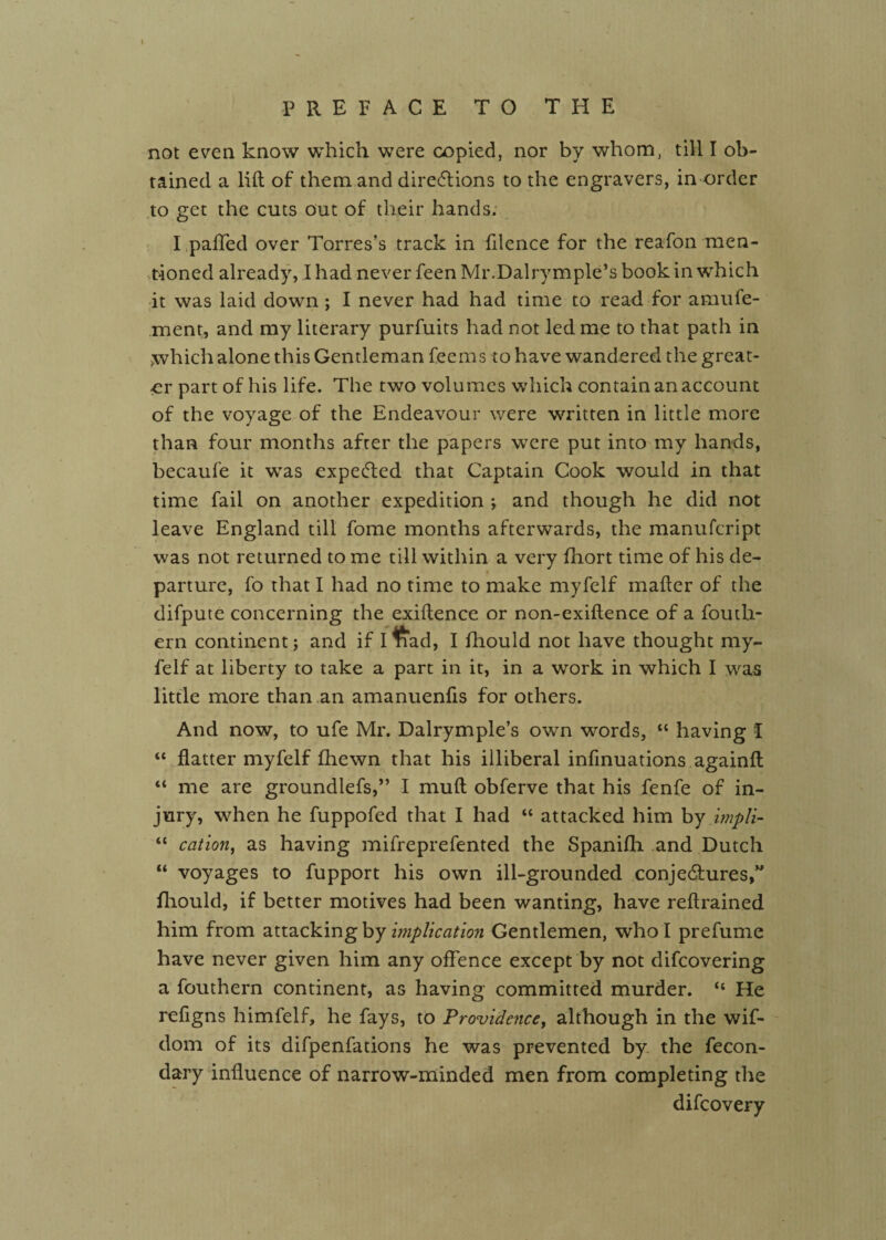 not ev’cn know which were copied, nor by whom, till I ob¬ tained a lift of them and diredlions to the engravers, in order .to get the cuts out of their hands; I ,pafred over Torres’s track in filence for the reafon men- ••t'ioned already, I had never feen Mr.Dairy mple’s book in which •it was laid down; I never had had time to read for amufe- ment, and my literary purfuits had not led me to that path in ;which alone this Gentleman fee ms to have wandered the great¬ er part of his life. The two volumes which contain an account of the voyage of the Endeavour were written in little more than four months after the papers were put into my hands, becaufe it was expeefted that Captain Cook would in that time fail on another expedition ; and though he did not leave England till fome months afterwards, the manufeript was not returned to me till within a very fhort time of his de¬ parture, fo that I had no time to make myfelf mafter of the difpute concerning the exiftence or non-exiftence of a foutli- ern continent; and if ffrad, I fhould not have thought my¬ felf at liberty to take a part in it, in a work in which I w^as little more than an amanuenfts for others. And now, to ufe Mr. Dalrymple’s own words, “ having I “ flatter myfelf fhewn that his illiberal inflnuations againft “ me are groundlefs,” I muft obferve that his fenfe of in¬ jury, when he fuppofed that I had “ attacked him hj hnpH- “ cation^ as having mifreprefented the Spanifli and Dutch “ voyages to fupport his own ill-grounded conjedfures,” fliould, if better motives had been wantin.g, have reftrained him from attacking by wiplkation Gentlemen, who I prefume have never given him any offence except by not difeovering a fouthern continent, as having committed murder. “ He refigns himfelf, he fays, to Providence^ although in the wif- dom of its difpenfations he was prevented by. the fecon- dary influence of narrow-minded men from completing the difeovery
