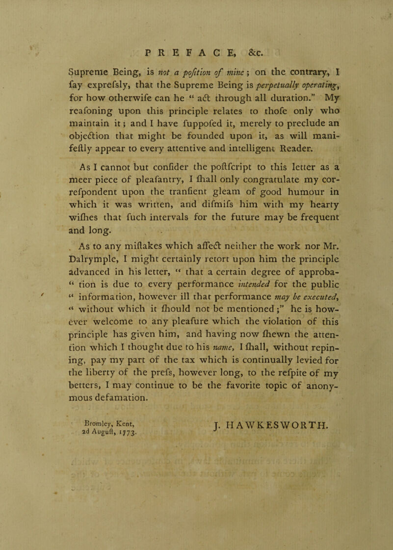 PREFACE, &c. Supreme Being, is not a pofition of mine; on the contrary, I fay exprefsly, that the Supreme Being is perpetually operating^ for how otherwife can he “ a6t through all duration.” My reafoning upon this principle relates to thofe only who maintain it; and I have fuppofed it, merely to preclude an objection that might be founded upon it, as will mani- feilly appear to every attentive and intelligent Reader. As I cannot but confider the poflfcript to this letter as a meer piece of pleafantry, I fhall only congratulate my cor- refpondent upon the tranfient gleam of good humour in which it was written, and difmifs him with my hearty wilhes that fuch intervals for the future may be frequent and long. . As to any miftakes which affedl neither the work nor Mr. Dalrymple, I might certainly retort upon him the principle advanced in his letter, “ that a certain degree of approba- “ tion is due to every performance intended for the public “ information, however ill that performance may be executed^ “ without which it fliould not be mentionedhe is how- ever welcome to any pleafure which the violation of this principle has given him, and having now fhewn the atten¬ tion which I thought due to his 7iame, I fhall, without repin¬ ing, pay my part of the tax which is continually levied for the liberty of the prefs, however long, to the rcfpite of my betters, I may continue to be the favorite topic of anony¬ mous defamation. Bromley, Kent, ad Auguft, 1773. J. HAWKESWORTH.