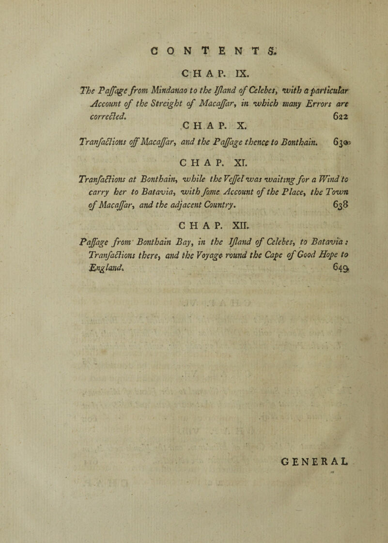 C H A P. IX. The Tajfage from Mindanao to the Ifland of Celebes^ with a particular Account of the Streight of MacaJJar, in which many Errors are corrected* 622 C H .A P. X. Tranfadtions off Macaffar^ and the Paffage thence to Bonthain, 63®; C H A P. XL Tranfailions at Bonthain^ while the Veffel was waiting for a Wind to carry her to Batavia, with fame Account of the Place, the Town of Macaffar, and the adjacent Country, 638 CHAP. XIL Paffage from’ Bonthain Bay, in the Ijland of Celebes, to Batavia: TranfaBions there^ and the Voyage' I'ound the Cape of Good Hope to England, ■ * 649, GENERAL