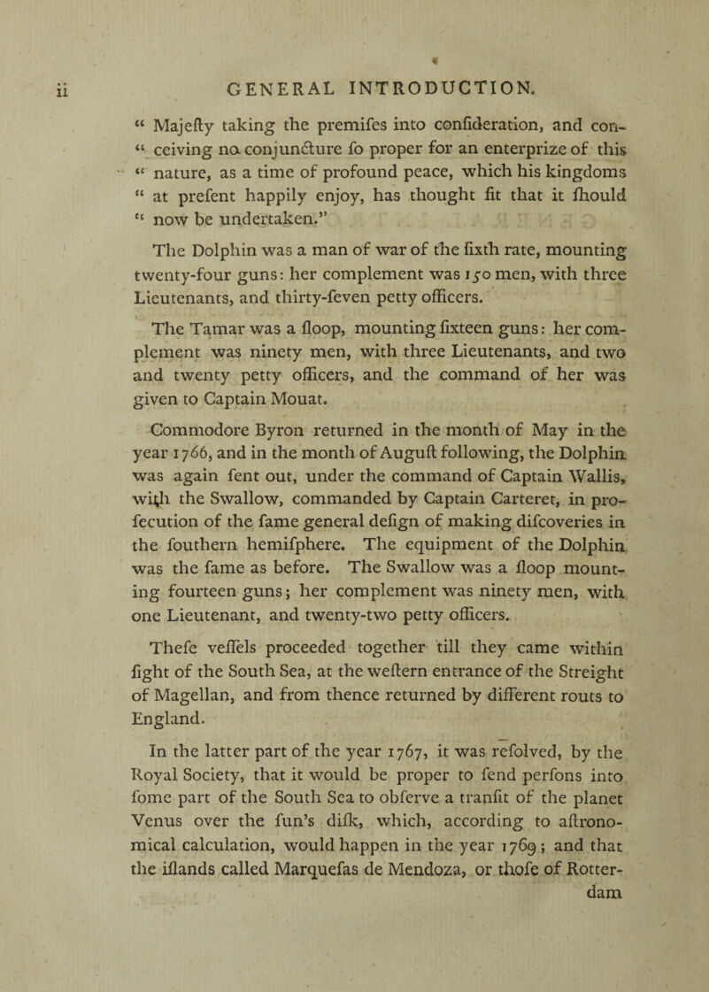 “ Majefty taking the premifes into confideration, and con- “ ceiving no conjundlure fo proper for an enterprize of this “ nature, as a time of profound peace, which his kingdoms “ at prefent happily enjoy, has thought fit that it fhould “ now be undertaken.” The Dolphin was a man of war of the fixth rate, mounting twenty-four guns: her complement was 150 men, with three Lieutenants, and thirty-feven petty officers. The Tamar was a floop, mounting fixteen guns: her com¬ plement was ninety men, with three Lieutenants, and two and twenty petty officers, and the command of her was given to Captain Mouat. Commodore Byron returned in the month of May in the year 1766, and in the month of Auguft following, the Dolphin was again fent out, under the command of Captain Wallis, wi^h the Swallow, commanded by Captain Carteret, in pro- fecution of the fame general defign of making difcoveries in the fouthern hemifphere. The equipment of the Dolphin was the fame as before. The Swallow was a floop mount¬ ing fourteen guns; her complement was ninety men, with one Lieutenant, and twenty-two petty officers. Thefe veflels proceeded together till they came within fight of the South Sea, at the weflern entrance of the Streight of Magellan, and from thence returned by different routs to England. In the latter part of the year 1767, it was refolved, by the Royal Society, that it would be proper to fend perfons into fome part of the South Sea to obferve a tranfit of the planet Venus over the fun’s difk, which, according to aflrono- mical calculation, would happen in the year 1769; and that the iflands called Marquefas de Mendoza, or thofe of Rotter¬ dam