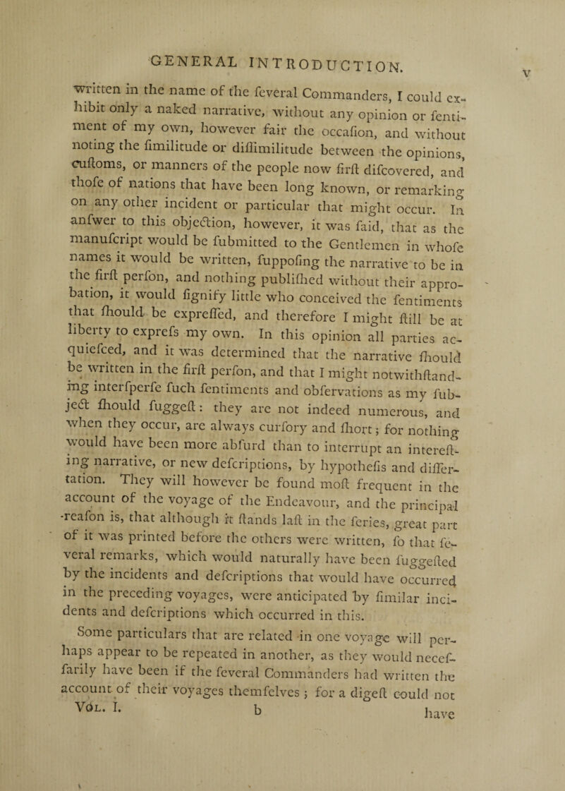 written in the name of the feveral Commanders, I could cx^ hibit only a naked narrative, without any opinion or fentN ment of my own, however fair the occafion, and without noting the fimilitude or diffimilitude between the opinions, cufloms, or manners of the people now firfl: difcovered, and thofe of nations that have been long known, or remarking on any other incident or particular that might occur. In anfwer to this objection, however, it was faid, that as the manufcript v/ould be fubmitted to the Gentlemen in whofe names it would be written, fuppoling the narrative to be in the fir ft per fon, and nothing publifhed without their appro¬ bation, it would fignify little who conceived the fentiments that fhould.be exprefted, and therefore I might ftill be at liberty to exprefs my own. In this opinion all parties ac- quiefced, and it was determined that the narrative fliould be written in the ftrft perfon, and that I might notwithftand- ing interfperfe fuch fentiments and obfervations as my fub- jed fliould fuggeft: they are not indeed numerous, and when they occur, are always curfory and fliort; for nothing would have been more abfurd than to interrupt an intereft- ing narrative, or new defcriptions, by hypothefis and difter- tation. They will however be found moft frequent in the account of the voyage of the Endeavour, and the principal *reafon is, that although it ftands laft in the feries, great part of it was printed before the others were written, fo that fe¬ veral remaiks, which would naturally have been fuggefted by the incidents and defcriptions that would have occurred in the preceding voyages, were anticipated by ftmilar inci¬ dents and defcriptions which occurred in this. Some particulars that are related in one voyage will per¬ haps appear to be repeated in another, as they would necef- farily have been if the feveral Commanders had written the account of their voyages themfclves j for a digeft could not b have