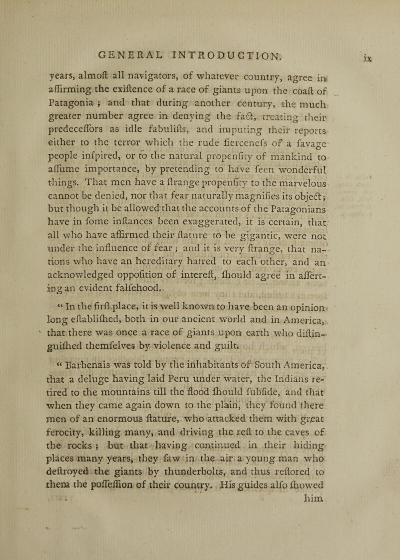 IX years, almofl all navigators, of whatever country, agree in? affirming the exiftence of a race of giants upon the coaR of Patagonia ; and that during another century, the much greater number agree in denying the fadf, treating their predecefTors as idle fabuliRs, and imputing their reports- either to the terror which the rude fiercenefs of a favage^ people infpired, or to the natural propenfity of mankind to affume importance, by pretending to have feen wonderful things. That men have a Rrange propenfity to the marvelous cannot be denied, nor that fear naturally magnifies its objedlj but though it be allowed that the accounts of the Patagonians have in fome inflances been exaggerated, it is certain, that • all who have affirmed their flature to be gigantic, were not under the influence of fear; and it is very flrange, that na— % tions who have an hereditary hatred to each other, and an^ acknowledged oppofition of interefl,. fhould agree in afTert-- ing an evident falfehood., “ In the firfl place, it is well known to have been an opinion? long eflabliffied, both in our ancient wwld and in America,,,  that there was once'a race of giants upon earth who diftin-- i guifhed themfelves by violence and guilt. * Barbenais was told by the inhabitants of South America,', that a deluge having laid Peru under water, the Indians re¬ tired to the mountains till the flood fbould fubfide, and that when they came again down to.the plain' they found there, men of an enormous flature,, who attacked them with gixat ferocity, killing many, and driving the refl to the caves of the rocks ; but that having continued in their hiding places many years, they faw in the air a young man who deftroyed the giants by thunderbolts, and thus reflored to them the pofTeffion of their country. His guides alfo fhowed ♦ i him