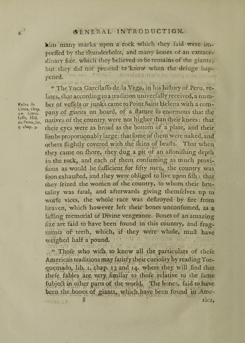 V x: Pedro de Cieca, chap. »;2*. Garci- JaiTo, Hill, du Pcroujiv. 9. chap. 9. (SENERAL-^ INTRODUCTION. kill) many marks upon a rock-which they faid'Wcrc im- prefTed by the thunderbolts,- and many bones of an extraor-- dinary fize, which they believed to be remains of the giants 5 but they did not pretchd’to'know when the deluge hap¬ pened. . ** The Ynca Garcilaflb de.iayega, in his hiflory of Peru, re- hues, that according to a tradition univerfally received, a num¬ ber of vefTels or junks came to Point Saint Helena with a com- pany.of giants on board, of a Rature fo enormous that the natives of the country, were not higher than their knees: that their eyes were as broad as the bottom or a plate, and their limbs proportionably large: that fbme of them were naked, and others fliehtly covered with the fkins of beads. That when they came on fhqre, they dug a pit of an adoniflring depth in the rock, and each of them confuming .as much provi- Rons as would be fufficient for fifty men,, the country was foon exhaufted, and .they were obliged to live upon fifli: that they feized the wornen of the country, to whom their bru¬ tality was fatal, and afterwards giving thcmfelves up to' woi'fe vices, the whole race was deftroyed ’ by fire from heaven, which however left their bones unconfumed, as a lafllng memorial of Divine vengeance. Bones of an amazing fize are faid to'have been found in -this country, and frag¬ ments of teeth, which,'af they-were’whole, muR have weighed half a pound. ’ n ^ . t „*/ S * 4 J , ... * . . ' ' . ; V . “ Thofe who wiRi to know all the particulars of thefe i ■ jj .J . i ■ . ' ' r. .'j:'*'; • -3'. ■ American traditions may fatis/y their curiofity by reading Tor- queniado^ lib. r. ,chap. .13 an^ 14. where they wull find that .thefe fables are, very, iimilar to thofe .relative''to the fame fubjedf in othpr parts of the world. The bones, faid to have been the.bones qf giants, which.have been found m Arne O nca,