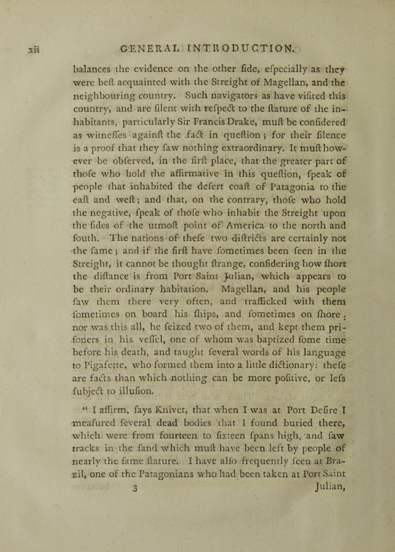 balances the evidence on the other fide, efpccially as they were heft acquainted with the Streight of Magellan, and the neighbouring country. Such navigators asMiave vifited this country, and are filent with refpecft to the flature of the in¬ habitants, particularly Sir Francis Drake, inuft be confidered as witnefTes ■ againfl .the Tadt in queflion ; for their filence is a proof that they faw nothing extraordinary. It mufl how¬ ever be obferved, in the firfl; place, that the greater part of .thofe who hold the affirmative in this queftion, fpeak of people that inhabited the defert coaft of Patagonia to the eaft and weft; and that, on the contrary, thofe who hold the negative,' fpeak of thofe who inhabit the Streight upon the fides of 'the utmoft point of America to the north and fouth. The nations-of thefe two-diftridls are certainly not ^the fame *, and if the firft have fometimes been feen in the Streight, it cannot be thought ftrange, confidering how ffiort the diftance' is from Port Saint Julian, which appears to be their ordinary habitation. Magellan, and his people faw them there very often, and trafficked with them •fometimes on board his fliips, and fometimes on fhore . nor was this all, he feized-two of them, and kept them pri¬ soners in his vefTcl, one of whom was baptized fome time ¥ before his death, and taught feveral words of his language to Pigafecte, who formed them into a little didlionary: thefe are fadfs than which nothing can be more pofitive, or lefs .fubjedl to illufion. “ I affirm, fays Knivet, that when I was at Port Deflre I meafured feveral dead bodies that I found buried there, which, were from fourteen to fixteen fpans high, and faw tracks in the fand which muft have been left by people of nearly-the fame ftature. I have alfo-frequently feen at Bra¬ zil, one of the Patagonians who had been taken at Port Saint 3 Julian,