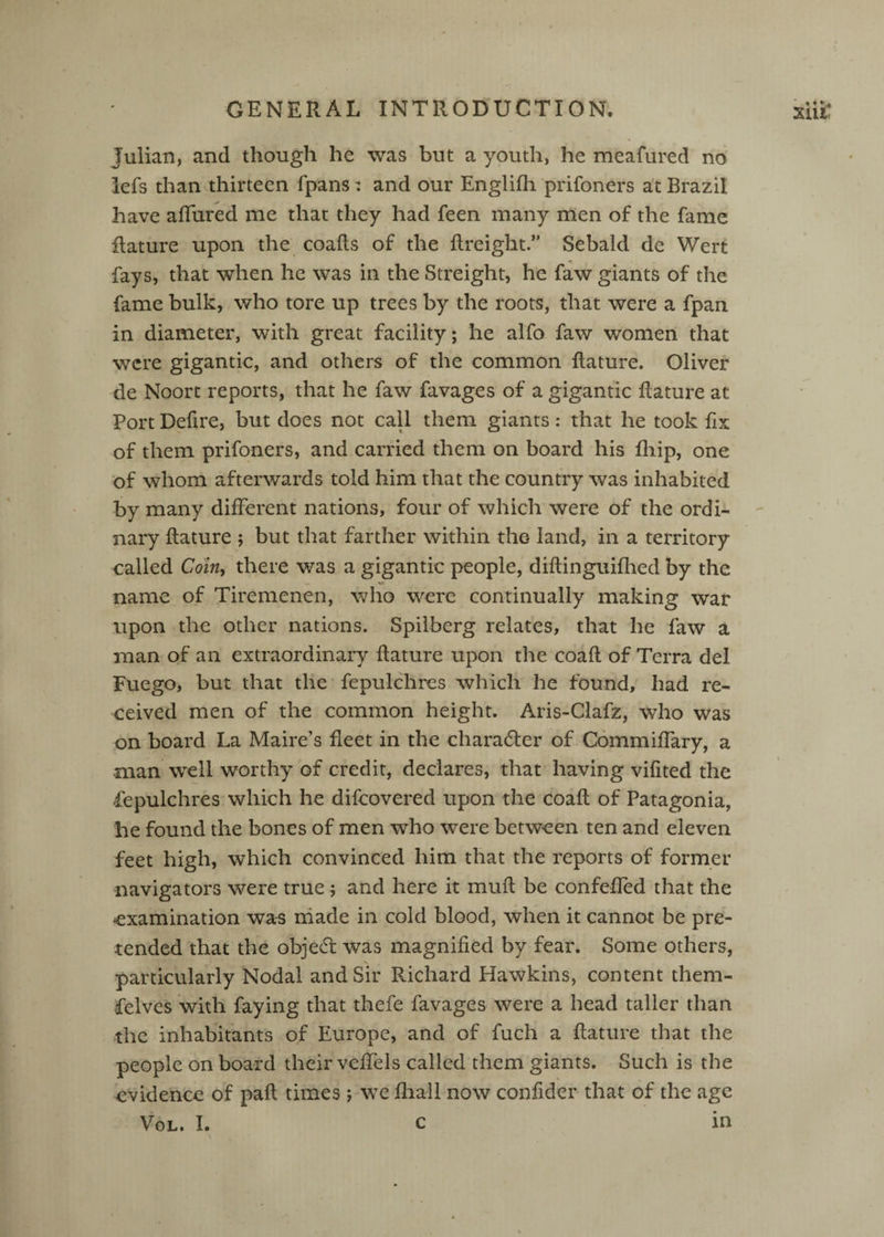 Julian, and though he was but a youth, he meafured no lefs than thirteen fpans: and our Englifli prifoners at Brazil have aflured me that they had feen many men of the fame Rature upon the coafls of the ftreight.” Sebald de Wert fays, that when he was in the Streight, he faw giants of the fame bulk, who tore up trees by the roots, that were a fpan in diameter, with great facility; he alfo faw women that were gigantic, and others of the common Rature. Oliver de Noort reports, that he faw favages of a gigantic Rature at Port Defire, but does not call them giants: that he took fix of them prifoners, and carried them on board his fliip, one of whom afterwards told him that the country was inhabited by many different nations, four of which were of the ordi¬ nary Rature ; but that farther within the land, in a territory called Com, there was a gigantic people, diRinguifhed by the <•* name of Tiremenen, who were continually making war upon the other nations. Spilberg relates, that he faw a man of an extraordinary Rature upon the coaR of Terra del Fuego, but that the fepulchres which he found, had re¬ ceived men of the common height. Aris-Clafz, who was on board La Maire’s fleet in the character of Commiflary, a •man well worthy of credit, declares, that having vifited the fepulchres which he difeovered upon the coaR of Patagonia, he found the bones of men who were between ten and eleven feet high, which convinced him that the reports of former navigators were true ; and here it muR be confefled that the examination wa^ niade in cold blood, when it cannot be pre¬ tended that the objecR was magnified by fear. Some others, particularly Nodal and Sir Richard Hawkins, content them- felves with faying that thefe favages were a head taller than the inhabitants of Europe, and of fuch a Rature that the people on board their veffels called them giants. Such is the evidence of paR times j we fhall now confider that of the age