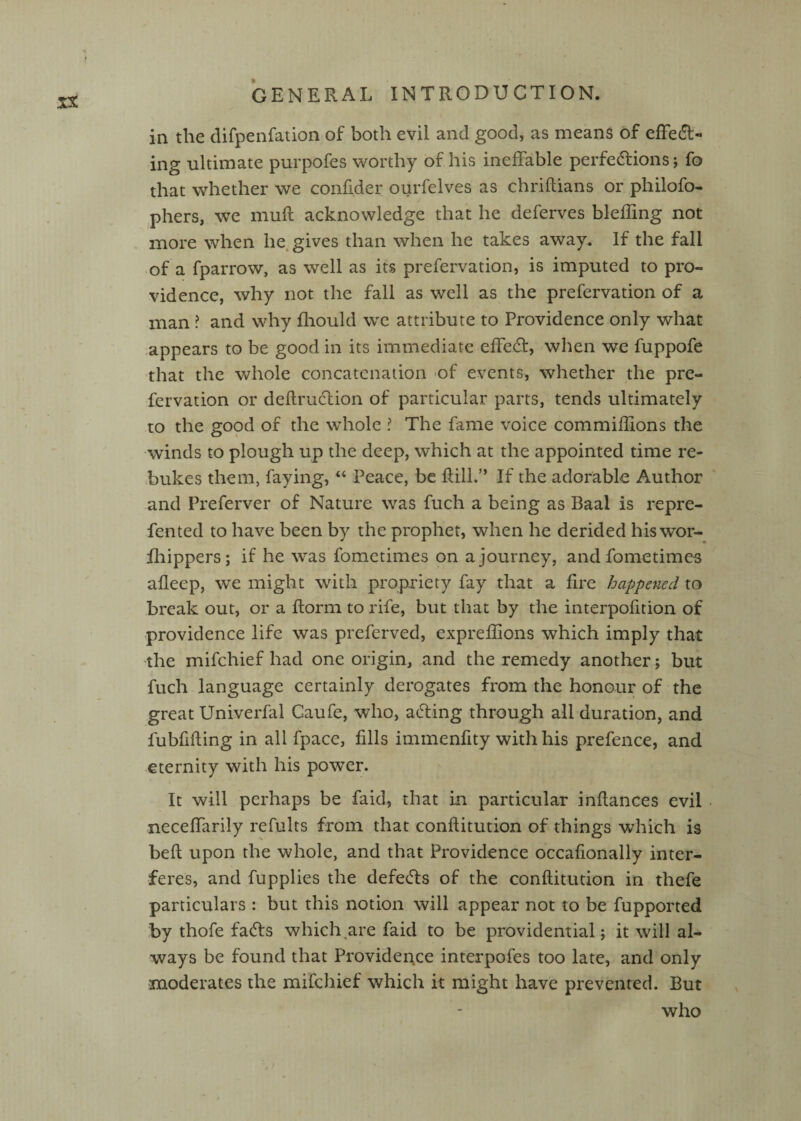 in the difpenfation of both evil and good, as means of effedl- ing ultimate purpofes worthy of his ineffable perfedlions; fo that whether we confider ourfelves as chriftians or philofo- phers, we mull acknowledge that he deferves blefling not more when he, gives than when he takes away. If the fall of a fparrow, as well as its prefervation, is imputed to pro¬ vidence, why not the fall as well as the prefervation of a man ? and why fliould we attribute to Providence only what appears to be good in its immediate effecff, when we fuppofe that the whole concatenation of events, whether the pre¬ fervation or deftru6lion of particular parts, tends ultimately to the gopd of the whole ? The fame voice commiflions the winds to plough up the deep, which at the appointed time re¬ bukes them, faying, Peace, be Rill.” If the adorable Author and Preferver of Nature was fuch a being as Baal is repre- fented to have been by the prophet, when he derided hiswor- fhippers; if he was fometimes on a journey, and fometimes afleep, we might with propriety fay that a fire happened to break out, or a florm to rife, but that by the interpofition of providence life was preferved, expreflions which imply that the mifehief had one origin, and the remedy another; but fuch language certainly derogates from the honour of the great Univerfal Gaufe, who, acting through all duration, and fubfifting in all fpacc, fills immenfity with his prefence, and eternity with his power. It will perhaps be faid, that in particular inflances evil • neceffarily refults from that conflitution of things which is befl upon the whole, and that Providence occafionally inter¬ feres, and fupplies the defects of the conflitution in thefe particulars : but this notion will appear not to be fupported by thofe fa(5ls which,are faid to be providential j it will al¬ ways be found that Providence interpofes too late, and only moderates the mifehief which it might have prevented. But who