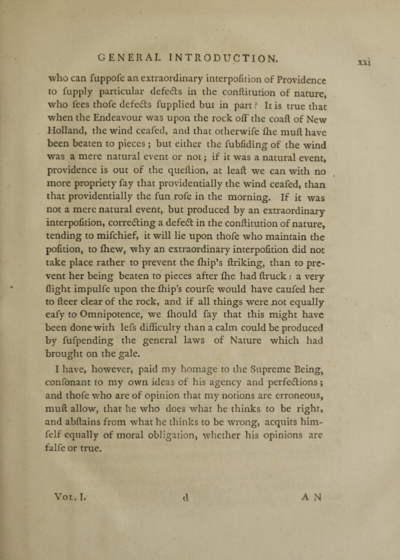 who can fuppofe an extraordinary interpofition of Providence to fupply particular defedts in the conflitution of nature, who fees thofe defeats fupplied but in part? It is true that when the Endeavour was upon the rock off the coaft of New Holland, the wind ceafed, and that otherwife flie mud; have been beaten to pieces; but either the fubfiding of the wind was a mere natural event or not; if it was a natural event, providence is out of the queftion, at lead: we can with no more propriety fay that providentially the 'wind ceafed, than that providentially the fun rofe in the morning. If it was not a mere natural event, but produced by an extraordinary interpofition, correcting a defect in the conflitution of nature, tending to mifehief, it will lie upon thofe who maintain the pofition, to fhew, why an extraordinary interpofition did not take place rather to prevent the fhip’s flriking, than to pre¬ vent her being beaten to pieces after fhe had flruck: a very flight impulfe upon the fliip’s courfe would have caufed her to fleer clear of the rock, and if all things were not equally eafy to Omnipotence,' we fhould fay that this might have been done with lefs difficulty than a calm could be produced by fufpending the general laws of Nature which had brought on the gale. I have, however, paid my homage to the Supreme Being, confonant to my own ideas of his agency and perfections; and thofe who are of opinion that my notions are erroneous, mull allow, that he who does what he thinks to be right, and abflains from what he thinks to be wipng, acquits him- felf equally of moral obligation, whether his opinions are falfe or true. xxi VOL. I. d A N