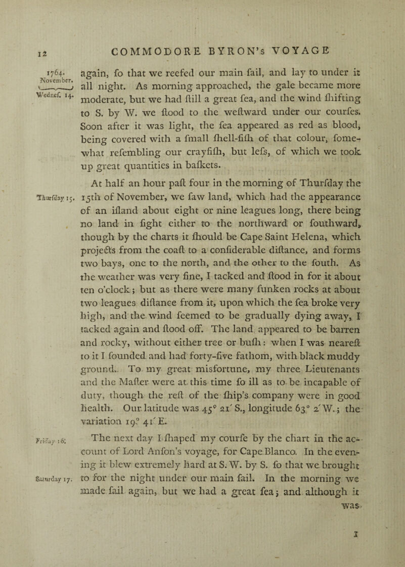 1764. November. ■ ■■ u ^ / Wednef. 14. TThiirfday 15, fri^iay 16^ Sraorday 17; again, fo that we reefed our main fail, and lay to under k all night. As morning approached, the gale became more moderate, but we had Rill a great lea, and the wind lliifting to S. by W. we Rood to the weRward under our courfes^ Soon after it was light, the fea appeared as red as blood, being covered with a fmall Ihell-filh of that colour, fome- what refembling our crayfilh, but lefs, of which we took up great quantities in balkets. At half an hour paR four in the morning of Thurfday the 15th of November, we faw land, which had the appearance of an ifland about eight or nine leagues long, there being no land in fight either to the northward: or foutliward, though by the charts it Ihould be Cape Saint Helena, which projects from the coaR to a confiderable diRance, and forms two bays, one to the north, and the other to the fouth. As the weather was very fine, I tacked and Rood in for it about ten o’clock; but as there were many funken rocks at about two leagues diRance from it, upon which the fea broke very high, and the. wind feemed to be gradually dying away, I lacked again and Rood off. The land, appeared to be barren and rocky, without either tree or bufli: when I was neareR to it I founded and had forty-five fathom, with black muddy ground.. To- my great misfortune, my three Lieutenants and the MaRer. were at this time fo ill as to.be incapable of duty, though the reR of the fhip’s company were in good health. Our.latitude was 45® 21' S., longitude 63° 2'W,; the- variation 19-? 41'El The next day Lfhaped my courfe by the chart in the ac- - count of Lord Anfon’s voyage, for Cape.Blanco. In the even-' ing it blew extremely hard at S; W. by S. fo that we brought to for the night under our main fail. In the morning we made fail again, but we had a great fea; and-although it was ■ I