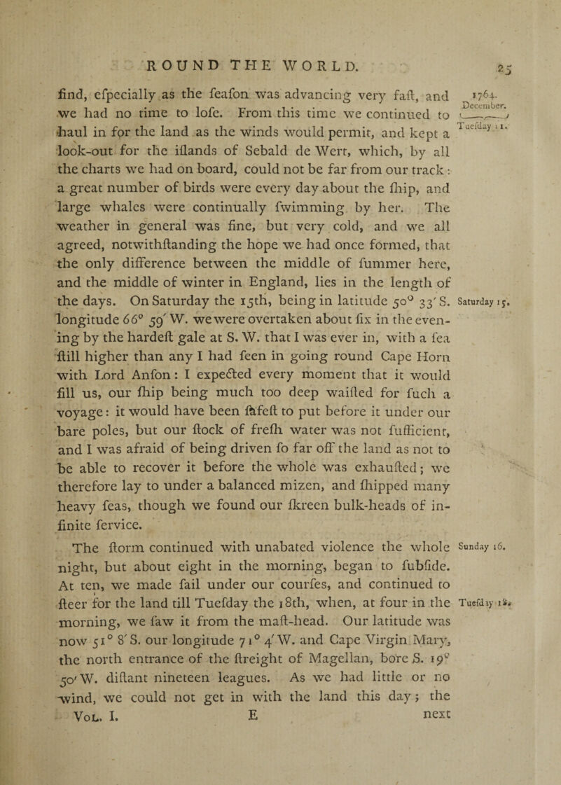 find, erpccially as the feafon was advancing very faft, and *7^4- , , . 1 r T- T • • . . December. .we had no time to lole. From this time we continued to '___ •haul in for the land .as the winds would permit, and kept a look-out for the iflands of Sebald de Wert, which, by all the charts we had on board, could not be far from our track: a great number of birds were every day about the fiiip, and large whales were continually fwimming, by her. The weather in general was fine, but very cold, and we all agreed, notw’ithftanding the hope we had once formed, that the only difference between the middle of fummer here, and the middle of winter in England, lies in the length of the days. On Saturday the 15th, being in latitude 50^ 33'S. Saturday 15; longitude 66° 59' W. we were overtaken about fix in the even¬ ing by the hardefl gale at S. W. that I was ever in, with a fea ’fiill higher than any I had feen in going round Cape Horn with Lord Anfon: I expected every moment that it would fill us, our fhip being much too deep waified for fuch a voyage: it would have been fafefl to put before it under our bare poles, but our flock of frefh water was not fufiicienr, * and I was afraid of being driven fo far off the land as not to ! be able to recover it before the whole was exhaufled; we therefore lay to under a balanced mizen, and fhipped many heavy feas, though we found our fkreen bulk-heads of in¬ finite fervice. / The florin continued with unabated violence the whole Sunday 16. night, but about eight in the morning, began to fubfide. At ten, we made fail under our courfes, and continued to I fleer for the land till Tuefday the i8th, when, at four in the Tuefday morning, we law it from the maft-head. Our latitude was now 51® 8'S. our longitude 71® 4 W. and Cape Virgin Mary, the north entrance of the flreight of Magellan, bore S. 19^ 50'W. dillant nineteen leagues. As we had little or no Avind, we could not get in with the land this day; the VoL. I. E next /