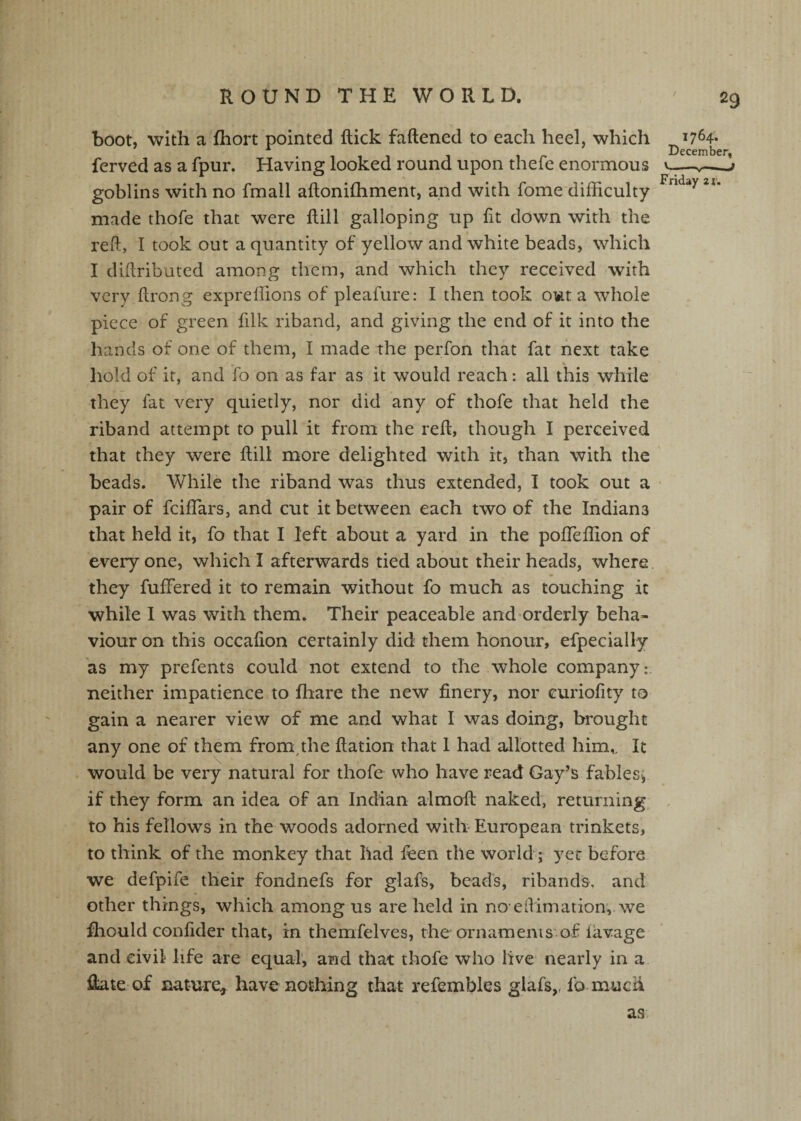 boot, with a fhort pointed dick faftened to each heel, which ferved as a fpur. Having looked round upon thefe enormous goblins with no fmall aftonifliment, and with fome difficulty- made thofe that were dill galloping up fit down with the reft, I took out a quantity of yellow and white beads, which I diftributed among them, and which they received with very drong expreliions of pleafure: I then took om a whole piece of green filk riband, and giving the end of it into the hands of one of them, I made the perfon that fat next take % hold of it, and fo on as far as it would reach: all this while they fat very quietly, nor did any of thofe that held the riband attempt to pull it from the red, though I perceived that they were dill more delighted with it, than with the beads. While the riband was thus extended, I took out a pair of fcidars, and cut it between each two of the Indiana that held it, fo that I left about a yard in the poffieffion of everyone, which I afterwards tied about their heads, where they fuffered it to remain without fo much as touching it while I was with them. Their peaceable and'Orderly beha¬ viour on this occadon certainly did them honour, efpecially as my prefents could not extend to the whole company:, neither impatience to fhare the new finery, nor curiofity to gain a nearer view of me and what I was doing, brought any one of them from,the dation that 1 had allotted him^ It would be very natural for thofe who have read Gay’s fablesi if they form an idea of an Indian almod naked, returning to his fellows in the woods adorned with European trinkets, to think of the monkey that had ffien the worldg yet before we defpife their fondnefs for glafs, beads, ribands, and other things, which among us are held in no eftimation,. we fhould confider that, in themfelves, the ornamenis of lavage and civil life are equal, and that thofe who live nearly in a date of nature, have nothing that refembles glafs,. fo much 1764. December. V- Friday 21, as,