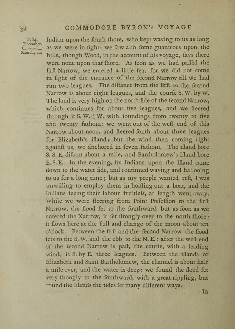 Indian upon the fouth fhore, who kept waving to us as long as we were in fight: we faw alfo fome guanicoes upon the hills, though Wood, in the account of his voyage, fays there were none upon that fhore. As foon as we had pafTed the firfl Narrow, we entered a little fea, for we did not come in fight of the entrance of the fecond Narrow till We had run two leagues. The diflance from the firfl to the fecond Narrow is about eight leagues, and the courfe S. W. by W. The land is very high on the north fide of the fecond Narrow, which continues for about five leagues, and we fleered through it S. W. t W. with foundings from twenty to five and twenty fathom: we went out of the weft end of this Narrow about noon, and fleered fouth about three leagues for Elizabeth’s ifland; but the wind then coming right againft us, we anchored in feven fathom. The ifland bore S. S. E. diftant about a mile, and Bartholomew’s Ifland bore E. S. E. In the evening, fix Indians upon the Ifland came down to the water fide, and continued waving and hallooing to us for a long time ; but as my 'people wanted reft, I was unwilling to employ them in hoifting out a boat, and the Indians feeing their labour fruitlefs, at length went away. While we were fleering from Point PofTeflion to the firfl Narrow, the flood fet to the fouthward, but as foon as we entered the Narrow, it fet ftrongly over to the north fhore: it flows here at the full and change of the moon about ten o’clock. Between the firfl and the fecond Narrow the flood fets to the S. W. and the ebb to the N. E.: after the weft end of the fecond Narrow is pafl, the courfe, with a leading wind, is S. by E. three leagues. Between the iflands of Elizabeth and Saint Bartholomew, the channel is about half a mile over, and the water is deep: we found the flood fet very ftrongly to the fouthward, with a great rippling, but ''^und the Iflands the tides fet many different ways. In