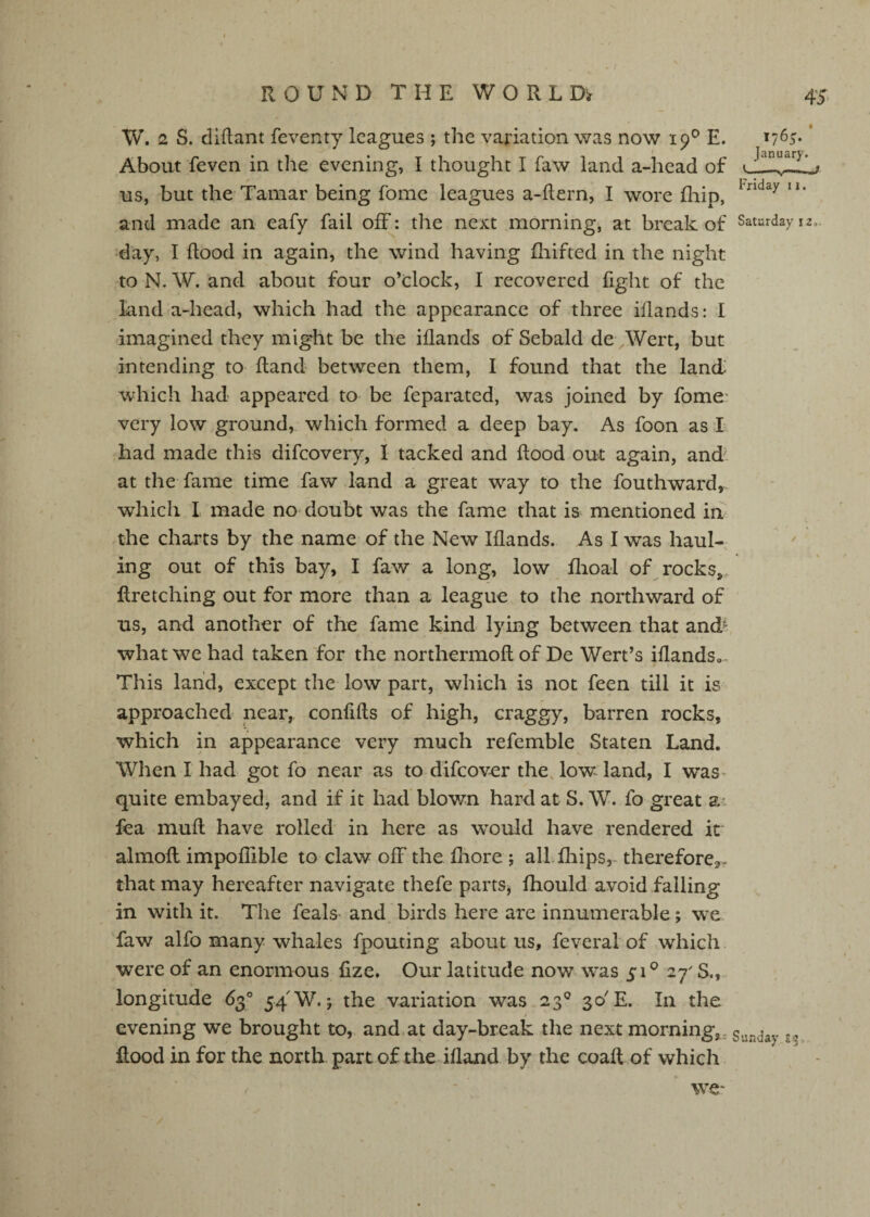 W. 2 S. diflant feventy leagues ; the variation was now 19^ E. 1765* * About feven in the evening, I thought I faw land a-head of t \ us, but the Tamar being fome leagues a-ftern, I wore fliip, and made an eafy fail off: the next morning, at break of Saturday 12,. day, I flood in again, the wind having fhifted in the night to N. W. and about four o’clock, I recovered fight of the land a-head, which had the appearance of three iflands: I imagined they might be the iflands of Sebald de Wert, but intending to fland between them, I found that the landi which had appeared to be feparated, was joined by fome* very low ground, which formed a deep bay. As foon as I had made this difeovery, I tacked and flood out again, and at the fame time faw land a great way to the fouthward^ which I made no= doubt was the fame that is mentioned in , the charts by the name of the New Iflands. As I was haul¬ ing out of this bay, I faw a long, low flioal of rocks,. Rretelling out for more than a league to the northward of us, and another of the fame kind lying between that and^ what we had taken for the northermofl of De Wert’s iflandSo^ This land, except the low part, which is not feen till it is approached near, confifls of high, craggy, barren rocks, which in appearance very much refemble Staten Land. When I had got fo near as to difeover the. low land, I was- quite embayed, and if it had blown hard at S. W. fo great a: fea mufl have rolled in here as would have rendered it almofl impoflible to claw off the fhore ; alifliips,- thereforCj,. that may hereafter navigate thefe parts^ fhould avoid falling in with it. The feals and. birds here are innumerable; we faw alfo many whales fpouting about us, feveral of which were of an enormous fize. Our latitude now was 51^ 27' S., longitude 63° 54 W.*, the variation was 23° 30'E. In the i evening we brought to, and at day-break the next morning,, Sunday ^ Rood in for the north part of the ifland by the coaft of which / we-