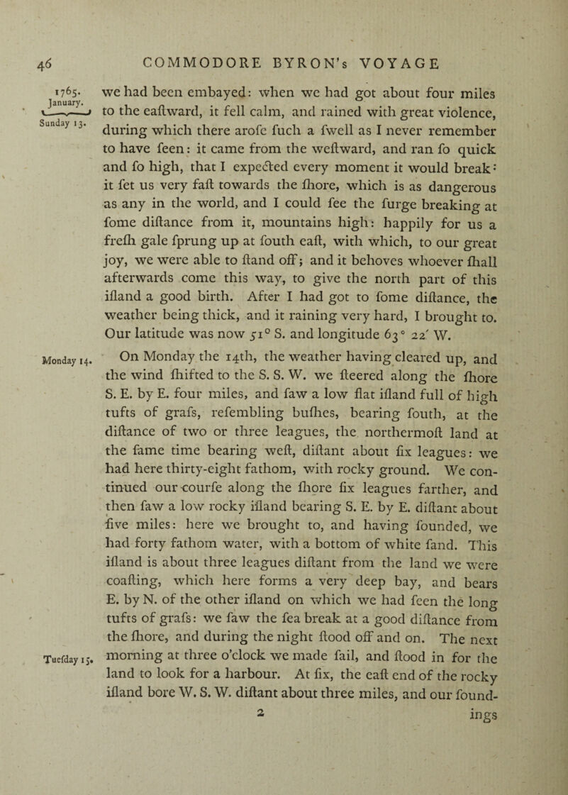 1765. January. __ Sunday 13. Monday 14. \ Taefday 15. we had been embayed: when we had got about four miles to the eaftward, it fell calm, and rained with great violence, during which there arofe fuch a fwell as I never remember to have feen : it came from the weilward, and ran fo quick and fo high, that I expedled every moment it would break* it fet us very fail towards the fhore, which is as dangerous as any in the world, and I could fee the furge breaking at fome diftance from it, mountains high: happily for us a frefh gale fprung up at fouth eaft, with which, to our great joy, we were able to Rand off; and it behoves whoever fhall afterwards come this way, to give the north part of this ifland a good birth. After I had got to fome diftance, the weather being thick, and it raining very hard, I brought to. Our latitude was now 51° S. and longitude 63° 22' W. On Monday^the 14th, the weather having cleared up, and the wind ftiifted to the S. S. W. we fteered along the fhore S. E. by E. four miles, and faw a low flat ifland full of high tufts of grafs, refembling bufhes, bearing fouth, at the diftance of two or three leagues, the, northermoft land at the fame time bearing weft, diftant about fix leagues: we had here thirty-eight fathom, with rocky ground. We con¬ tinued oureourfe along the fliore fix leagues farther, and then faw a low rocky ifland bearing S. E. by E. diftant about five miles: here we brought to, and having founded, we had forty fathom water, with a bottom of white fand. This ifland is about three leagues diftant from the land we were coafting, which here forms a very deep bay, and bears E. by N. of the other ifland on which we had feen the long tufts of grafs: we faw the fea break at a good diftance from the fhore, and during the night flood off and on. The next morning at three o’clock we made fail, and flood in for the land to look for a harbour. At fix, the eaft end of the rocky ifland bore W. S. W. diftant about three miles, and our found- ings