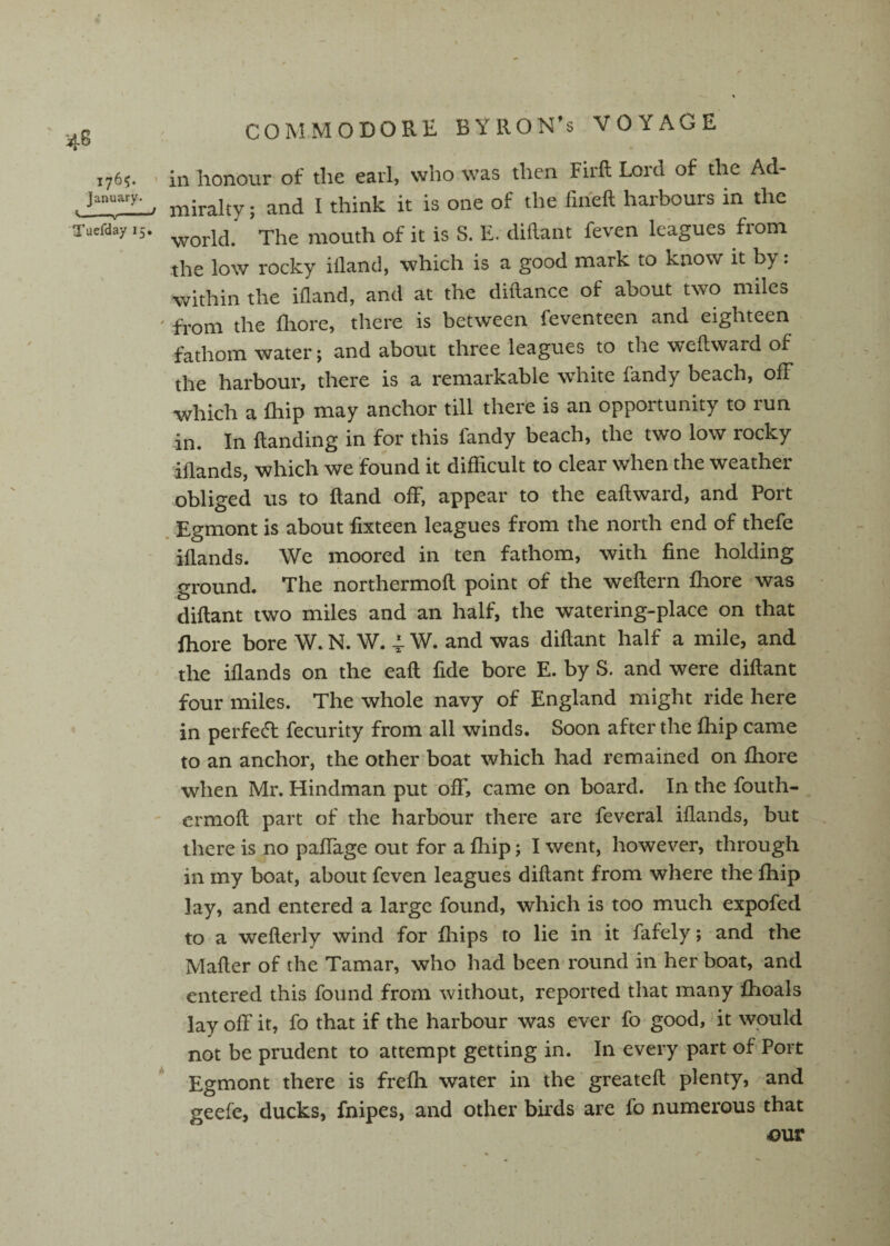 176^ - ill honour of the earl, who was then Firft Lord of the Ad- . . miralty; and I think it is one of the fiheft harbours in the Tuefday 15. ^hc iiiouth of it is S. E. diftaiit feven leagues from the low rocky illand, which is a good mark to know it by: within the ifland, and at the dhlance of about two miles ' from the fliore, there is between feventeen and eighteen fathom water; and about three leagues to the wefbward of the harbour, there is a remarkable white fandy beach, off which a fhip may anchor till therfe is an opportunity to run in. In Handing in for this fandy beach, the two low rocky dilands, which we found it difficult to clear when the weather obliged us to Hand off, appear to the eailward, and Port Egmont is about iixteen leagues from the north end of thefe iilands. We moored in ten fathom, with fine holding ground. The northermoil point of the weilern fliore was diflant two miles and an half, the watering-place on that fhore bore W. N. W. 4. W. and was diflant half a mile, and the iilands on the eail fide bore E. by S. and were diflant four miles. The whole navy of England might ride here in perfed fecurity from all winds. Soon after the fhip came to an anchor, the other boat which had remained on fhore when Mr. Hindman put off, came on board. In the fouth- ermoil part of the harbour there are feveral iilands, but there is no paffage out for a fhip; I went, however, through in my boat, about feven leagues diflant from where the fhip lay, and entered a large found, which is too much expofed to a weilerly wind for fhips to lie in it fafely; and the Mailer of the Tamar, who had been round in her boat, and entered this found from without, reported that many fhoals lay off it, fo that if the harbour was ever fo good, ’ it would not be prudent to attempt getting in. In every part of Port * Egmont there is frefh water in the greateil plenty, and geefe, ducks, fnipes, and other birds are fo numerous that .OUT . \