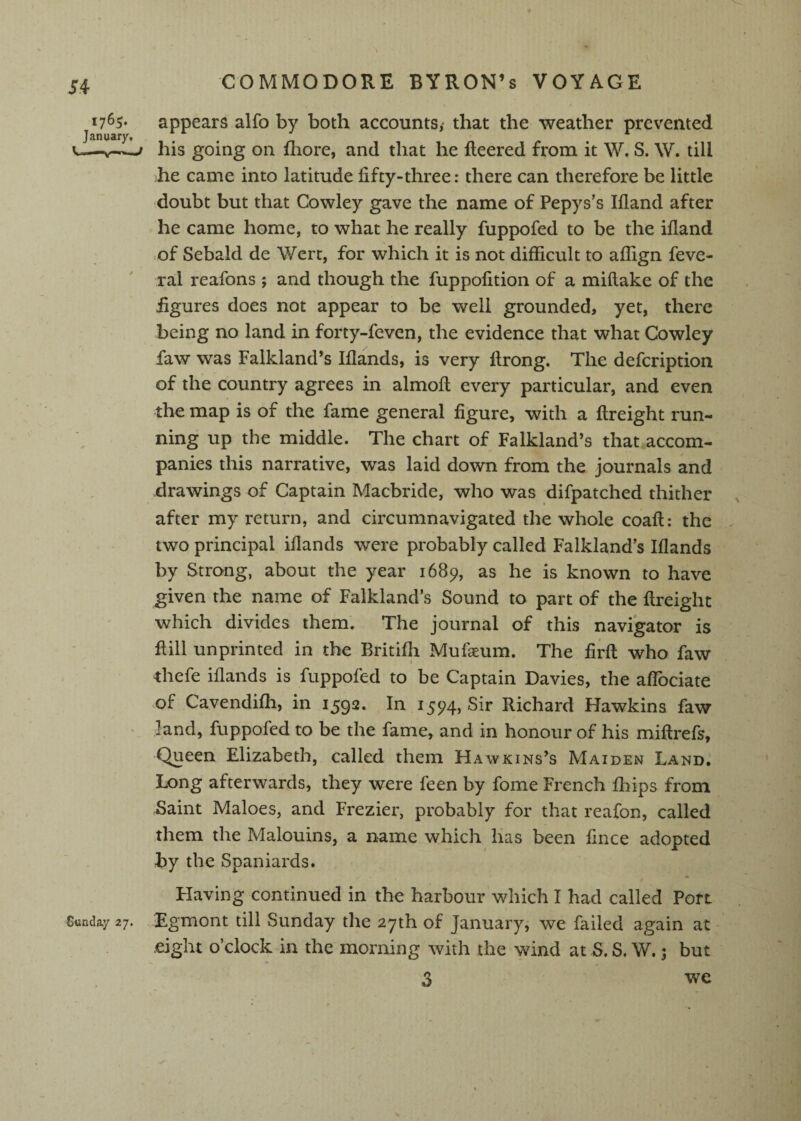 17^5* appears alfo by both accounts,' that the weather prevented January, c-—w-f his going on fliore, and that he Reered from it W. S. W. till he came into latitude fifty-three: there can therefore be little doubt but that Cowley gave the name of Pepys’s Ifland after he came home, to what he really fuppofed to be the ifland of Sebald de Wert, for which it is not difficult to affign feve- ral reafons ; and though the fuppofition of a miftake of the figures does not appear to be well grounded, yet, there being no land in forty-feven, the evidence that what Cowley faw was Falkland’s Iflands, is very flrong. The defcription of the country agrees in almofl; every particular, and even the map is of the fame general figure, with a flreight run¬ ning up the middle. The chart of Falkland’s that accom¬ panies this narrative, was laid down from the journals and drawings of Captain Macbride, who was difpatched thither after my return, and circumnavigated the whole coaft: the two principal iflands were probably called Falkland’s Iflands by Strong, about the year 1689, as he is known to have given the name of Falkland’s Sound to part of the flreight which divides them. The journal of this navigator is flill unprinted in the Britifh Mufaeum. The firft who faw thefe iflands is fuppofed to be Captain Davies, the alTociate .of Cavendifh, in 1592. In 1594, Sir Richard Hawkins faw * land, fuppofed to be the fame, and in honour of his miftrefs. Queen Elizabeth, called them Hawkins’s Maiden Land. Long afterwards, they were feen by fome French fliips from Baint Maloes, and Frezier, probably for that reafon, called them the Malouins, a name which has been fince adopted by the Spaniards. « Having continued in the harbour'which I had called Port Sunday 27. Egmont till Sunday the 27th of January, we failed again at - eight o’clock in the morning with the wind at S. S. W. 5 but 3 we