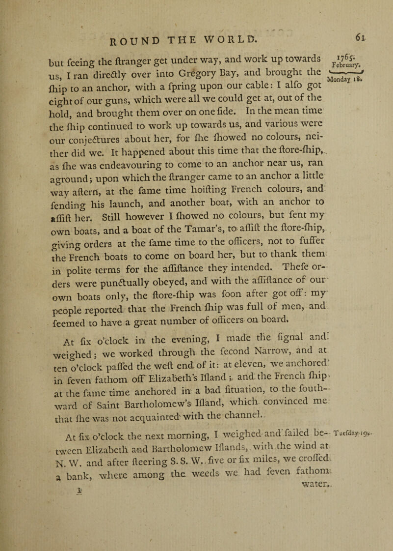 but feeing the flranger get under way, and work up towards us, I ran diredly over into Gregory Bay, and brought the ihip to an anchor, with a fpring upon our cable: I alfo got eight of our guns, which were all we could get at, out of the hold, and brought them over on one fide. In the mean time the fhip continued to work up towards us, and various were our conjedlures about her, for flie Ihowed no coloursj nei¬ ther did we. It happened about this time that the Rore-fhip,., as fhe was endeavouring to come to an anchor near us, ran aground j upon which the flranger came to an anchoi a little way aflern, at the fame time hoifling French colours, and fending his launch, and another boat, with an anchor to affifl her. Still however I Ihowed no colours, but fent my own boats, and a boat of the Tamar s, to aflifl the flore-fhip,, giving orders at the fame time to the officers, not to fuffer the French boats to come on board her, but to thank them in polite terms for the affiflance they intended. Thefe or¬ ders were pundlually obeyed, and with the affiflance of our own boats only, the flore-fhip was foon after got off: my people reported, that the French fhip was full of men, and' • feemed to have a great number of officers on boaid^ At fix o’clock in the evening, I made the fignal and. weighed; we worked through the fecond Narrow, and at ten o’clock paffed the well end of it: at eleven, we anchored‘ in feven fathom off Elizabeth’s Ifland and. the French fhip» at the fame time anchored in a bad fituation, to the fouth- ward of Saint Bartholomew’s Ifland, which convinced me- that file was not acquainted'with the channel.. At fix o’dock the next morning, I weighed*and'failed be- Tuefday:!^.. tween Elizabeth and Bartholomew Iflands, with the wind at N. W. and after fleering S. S. W.. five or fix miles, we c-roffed. a bank, where among the. weeds we had feven fathom.