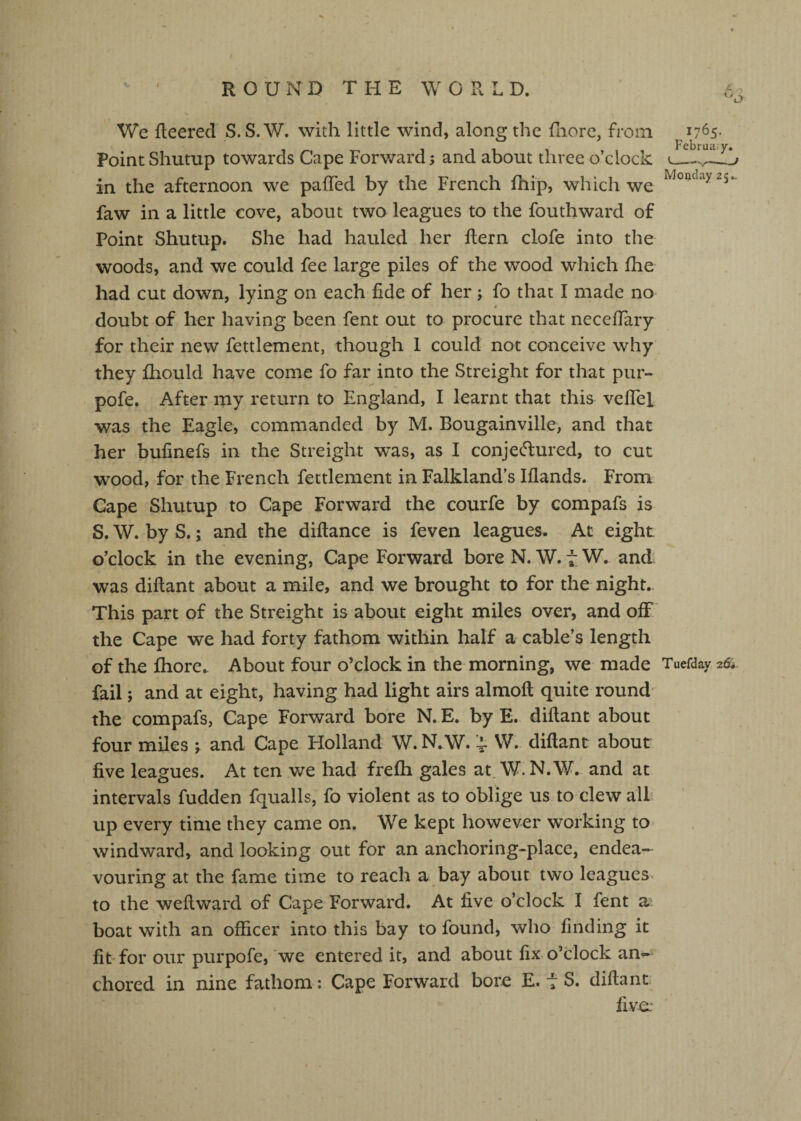 1765. Februa.y. Monday 25*. We fleered S.S.W. with little wind, along the fiiore, from PointShutup towards Cape Forward; and about three o’clock in the afternoon we pafTed by the French fliip, which we faw in a little cove, about two leagues to the fouthward of Point Shutup. She had hauled her fleni clofe into the woods, and we could fee large piles of the wood which fhe had cut down, lying on each fide of her; fo that I made no doubt of her having been fent out to procure that neceffary for their new fettlement, though 1 could not conceive why they fhould have come fo far into the Streight for that pur- pofe. After my return to England, I learnt that this vefTel was the Eagle, commanded by M. Bougainville, and that her bufinefs in the Streight was, as I conjetliured, to cut wood, for the French fettlement in Falkland’s Iflands. From Cape Shutup to Cape Forward the courfe by compafs is S. W. by S.; and the diflance is feven leagues. Ac eight o’clock in the evening, Cape Forward bore N. W. tW. and- was diflant about a mile, and we brought to for the night. This part of the Streight is about eight miles over, and off the Cape we had forty fathom within half a cable’s length of the fhore. About four o’clock in the morning, we made Tuefday fail; and at eight, having had light airs almoft quite round the compafs, Cape Forward bore N. E. by E. diflant about four miles \ and Cape Holland W. N.W. '4- W. diflant about five leagues. At ten we had frefh gales at, W. N.W. and at intervals fudden fqualls, fo violent as to oblige us to clew all up every time they came on. We kept however working to windward, and looking out for an anchoring-place, endea¬ vouring at the fame time to reach a bay about two leagues^ to the weflward of Cape Forward. At five o’clock I fent a? boat with an officer into this bay to found, who finding it fit for our purpofe, we entered it, and about fix. o’clock an^ chored in nine fathom: Cape Forward bore E. t S. diflant: five: