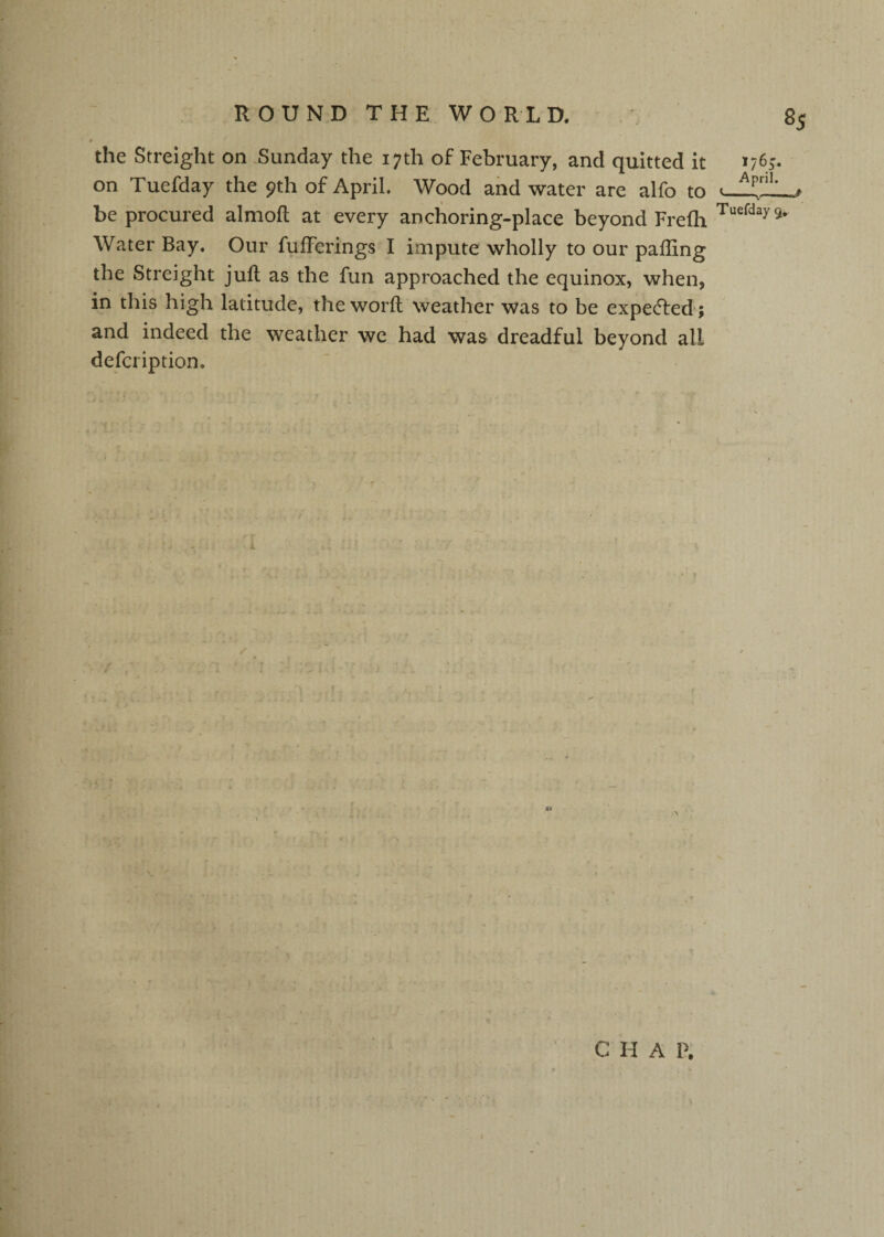 the Streight on .Sunday the 17th of February, and quitted it on Tuefday the 9th of April, Wood and water are alfo to be procured almofl at every anchoring-place beyond Frelh Water Bay. Our fufFerings I impute wholly to our paffing the Streight juft as the fun approached the equinox, when, in this high latitude, the worft weather was to be expe(fted ; and indeed the weather we had was dreadful beyond all defcription. - ■ # 176^ April. <---# Tuefday 9* C H A P.