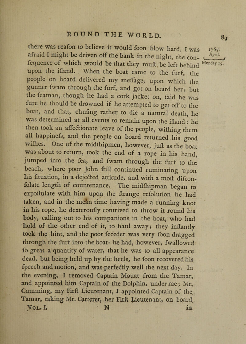 there was reafon to believe it would'foon blow hard. I 'was 1765. afraid I might be driven off the bank in the night, the con- ■ j. fequence of which .would be that they muft, be left behind Monday 29, upon the ifland. When the boat came to the furf, the people on board delivered my melTage, upon which the gunner fwam through the furf, and got on board her; but the feaman, though he had a cork jacket on, faid he was fure he fliould be drowned if he attempted to get oIF to the boat, and that, chufing rather to die a natural death, he was determined at all events to remain-upon the ifland : he then took an afFec1:ionate leave of the people, wifliing them all happinefs, and the people on board returned Aiis good wifhes. One of the midfliipmen, however, juft as the boat was about to return, took the end of a rope in his hand, jumped into the fea, and fwam through the furf to the beach, where poor John ftill continued ruminating upon his fituation, in a deje^ed attitude, and with a moft difcom folate length of countenance. The midfliipman began to expoftulate with him upon the ftrange refolution he had taken, and in the mein time having made a running knot in his rope, he dexteroufly contrived to throw it round his body, calling out to his companions in the boat, who had hold of the other end of it, to haul away; they inftantly took the hint, and the poor feceder was very foon dragged through the furf into the boat: he had, however, fwallowed fo great a quantity of water, that he was to all appearance dead, but being held up by the heels, he foon recovered his fpeech and motion, and was perfedlly well the next day. In the evening, I removed Captain Mouat from the Tamar, and appointed him Captain of the Dolphin, under me; Mr. Gumming, my Firft Lieutenant, I appointed Captain of the Tamar, taking Mx% Carteret, her Firft Lieutenant, on board VoL. L N in