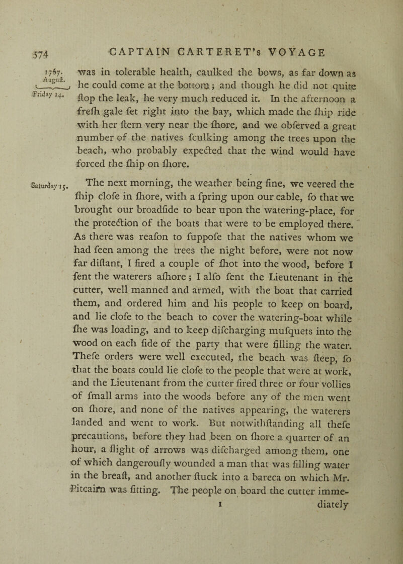 I 574 CAPT-AIN CARTERET’S VOYAGE 1767* in tolerable health, caulked the bows, as far down as he could come at the bottoru; and though he did not quite -Friday 14. leak, he very much reduced it. In the afternoon a frefh gale fet right into the bay, which made the fliip ride with her flern very near the fhore, and we obferved a great number of the natives fculking among the trees upon the beach, who probably expedled that the wind would have forced the ihip on fliore. Saturday 15. The next morning, the weather being fine, we veered the fhip clofe in fliore, with a fpring upon our cable, fo that we brought our broadfide to bear upon the watering-place, for ' the protection of the boats that were to be employed there. As there was reafon to fuppofe that the natives whom we had feen among the trees the night before, were not now far diftant, I fired a couple of fliot into the wood, before I fent the waterers afiiore; I alfo fent the Lieutenant in the cutter, well manned and armed, with the boat that carried them, and ordered him and his people to keep on board, and lie clofe to the beach to cover the_watcring-boat while flie was loading, and to keep difeharging mufquets into the wood on each fide of the party that were filling the water. Thefe orders were well executed, the beach was fieep, fo that the boats could lie clofe to the people that were at work, and the Lieutenant from the cutter fired three or four vollies of fmall arms into the woods before any of the men went on fhore, and none of the natives appearing, the waterers landed and went to work. But notwithftanding all thefe precautions, before they had been on fhore a quarter of an hour, a flight of arrows was difeharged among them, one of which dangeroufly wounded a man that was filling water in the breaft, and another fluck into a bareca on which Mr. Pitcairn was fitting. The people on board the cutter imme- I diately