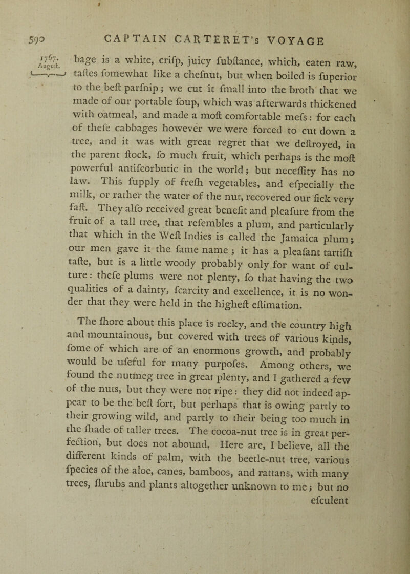 I 59^ CAPTAIN CARTERET’S VOYAGE iug^urt. ^ Pubftance, which, eaten raw, V.—taftes fomewhat like a chefnut, but when boiled is fuperior to the beft parfnip; we cut it fmall into the broth that we made of our portable foup, which was afterwards thickened with oatmeal, and made a moll comfortable mefs : for each of thefe cabbages however we were forced to cut down a tree, and it was with great regret that we dellroyed, in the parent Rock, fo much fruit, which perhaps is the moll powerful antifcorbutic in the world; but neceffity has no law. This fupply of frefli vegetables, and efpecially the milk, or rather the water of the nut, recovered our lick very fad. They alfo received great benefit and pleafure from the fruit of a tall tree, that refembles a plum, and particularly that which in the Wed Indies is called the Jamaica plum; our men gave it the fame name ; it has a pleafant tartifh tade, but is a little woody probably only for want of cul¬ ture: thefe plums were not plenty, fo that having the two qualities of a dainty, fcarcity and excellence, it is no won¬ der that they were held in the highed edimation. The fliore about this place is rocky, and the country high and mountainous, but covered with trees of various kinds, fome of which are of an enormous growth, and probably would be ufeful for many purpofes. Among others, we found the nutmeg tree in great plenty, and I gathered a few . of the nuts, but they were not ripe: they did not indeed ap¬ pear to be the bed fort, but perhaps that is owing partly to their growing wild, and partly to their being too much in the fhade of taller trees. The cocoa-nut tree is in great per- fecdiori, but does not abound, Here are, I believe, all the ^^^^tent kinds of palm, with the beetle-nut tree, various fpecies of the aloe, canes, bamboos, and rattans, with many trees, dirubs and plants altogether unknown to me; but no efculent