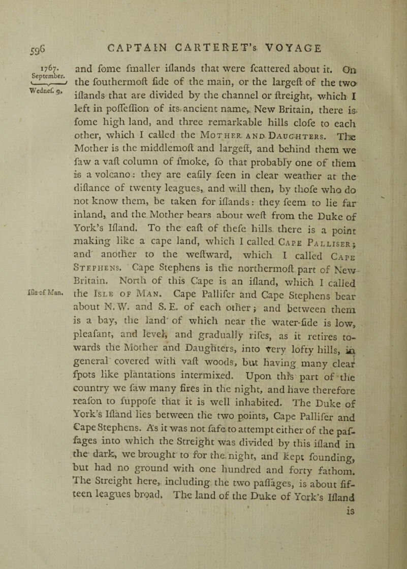 59^ 1767. and fome fmallcr iflands that were fcattered about it. On Septemb^r.^ fouthermofl fide of the main, or the largeft of the twa Wednef. g. jflands that are divided by tlie channel or ftreight, which I left in pofleflion of its. ancient name,. New Britain, there is. fome high land, and three remarkable hills clofe to each other, which I called the Mother, and Daug^hters. Tlie Mother is the middlemofi and largefi, and behind them we faw a vafi column of fmoke, fo that probably one of them is a volcano*: they are eafily feen in clear weather at the- difiance of twenty leagues,, and will then, by thofe who do not know them, be taken for iflands: they feem. to lie far inland, and the Mother bears about wefi from the Duke of York’s Ifland, To the eaft of thefe hills, there is a point making like a cape land, which I called Cape Palliser; and’ another to the weflward, which I called Cape Stephens. Cape Stephens is the northermoft part of New- Britain. North of this Cape is an ifland, which I called iiieofMan. the IsLE OF Man. Cape Pallifcr and Cape Stephens bear about N:W. and S. E. of each other j and between them is a bay, the land' of which near the water-ficle is low, pleafant, and level, and gradually rifes, as it retires to¬ wards the Mother and Daughters, into rery lofty hills, iii general’ covered with vafi woods, but having many cleat! fpots like plantations intermixed. Upon this* part of the country we faw many fires in the night, and have therefore reafon to fuppofe that it is well inhabited. The Duke of York’s Ifland lies between the two points, Cape Pallifer and Gape Stephens. As it was not fafdto attempt either of the paf- fages into which the Streight was divided by this ifland in the dark, we brought'to for the. night, and kept founding, but had no giound with one hundred and forty fathom. The Streight here,, including: the two paflages, is about fif¬ teen leagues broad. The land of the Duke of York’s Ifland i IS