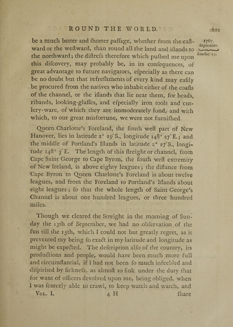 be a much better and fhorter paflage, wliethcr from the ea(l- wardor the weftward, than round all the land and iflands to the northward; the diflrefs therefore which puflied me upon this difeovery, may probably be, in its confequences, of great advantage to future navigators, efpecially as there can be no doubt but that refrefhments of every kind may eafily .-be procured from the natives who inhabit either of the coalls of the channel, or the iflands that lie near them, for beads, ribands, looking-glafTes, and efpecially iron tools and cut¬ lery-ware, of which they are immoderately fond, and with which, to our great misfortune, we were not furniflied. Queen Charlotte’s Foreland, the fouth weft part of New Hanover, lies in latitude a'’ 29'S., longitude 148“ 27'E.; and the middle of Portland’s Iflands in latitude 2® 27'S., longi¬ tude 148® 3'E. The length of this ftreight or channel, from Cape Saint George to Cape Byron, the fouth weft extremity of New Ireland, is above eighty leagues ; the diftance from Cape Byron to Queen Charlotte’s Foreland is about twelve leagues, and from the Foreland to Portland’s Iflands about eight leagues ; fo that the whole length of Saint George’s Channel is about one hundred leagues, or three hundred miles. Though we cleared the Streight in the morning of Sun¬ day the 13th of September, we had no obfervation of the fun till the 15th, whicli I could not but greatly regret, as it prevented my being fo exadl in my latitude and longitude as might be cxpedlied. The defeription alfo of the country, its produdlions and people, would have been much more full and circumftantial, if I had not been fo much infcebled and difpirited by ficknefs, as almoft to fink under the duty tliat for want of ofticers devolved upon me, being obliged, when I was fcarcely able to crawl, to keep watch and watch, and VoL. I. 4 H fliarc 1767. September, <I ■—V — I Sunday 13,