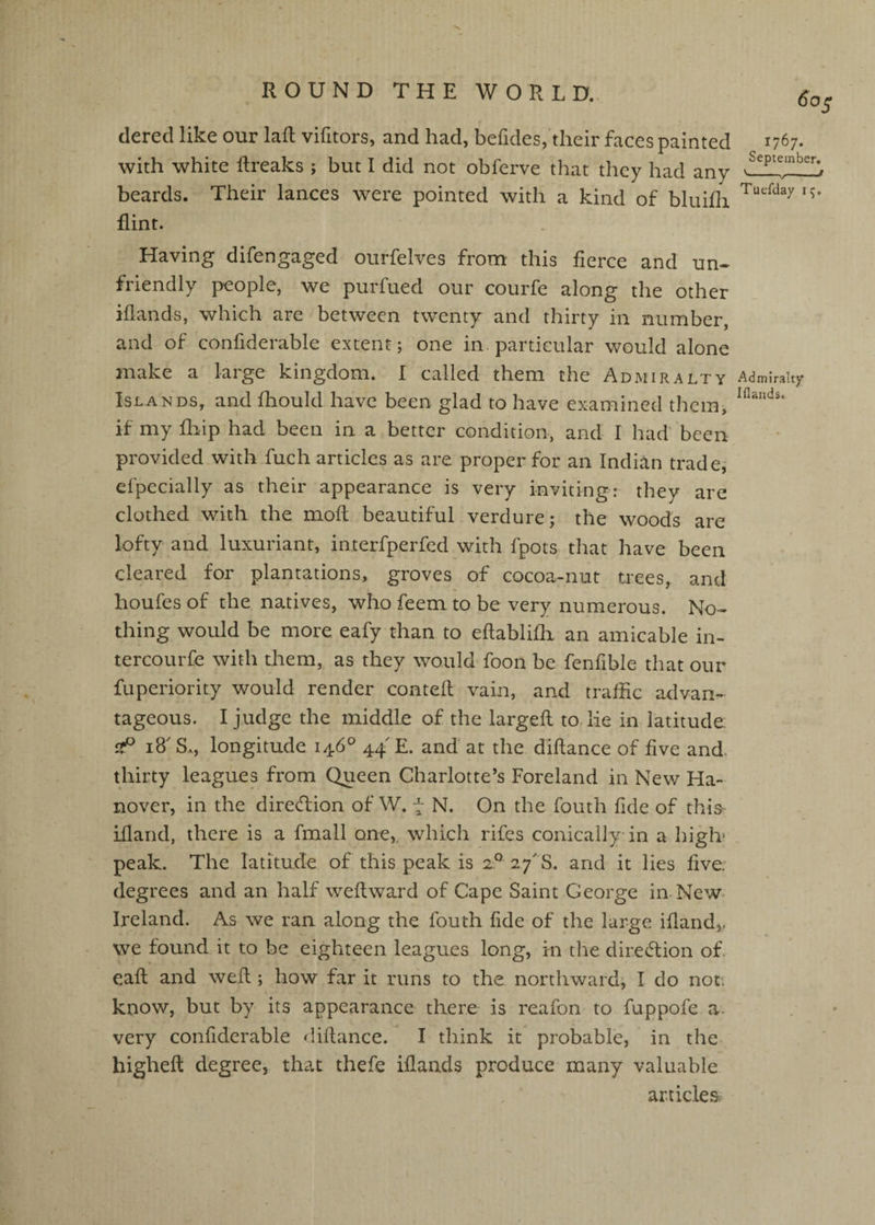 dered like our laft vifitors, and had, befides, their faces painted with white ftreaks ; but I did not obferve that they had any beards. Their lances were pointed with a kind of bluifli flint. Having difengaged ourfelves from this fierce and un¬ friendly people, we purfued our courfe along the other iflands, which are between twenty and thirty in number, and of confiderable extent; one in. particular would alone make a large kingdom. I called them the Admiralty Islands, and fliould have been glad to have examined them, if my fliip had been in a better condition, and I had' been provided with fuch articles as are proper for an Indian trade; efpecially as their appearance is very inviting: they are clothed with the mod; beautiful verdure; the woods are lofty and luxuriant, interfperfed with fpots that have been cleared for plantations, groves of cocoa-nut nees, and houfes of the natives, who feem to be very numerous. No¬ thing would be more eafy than to eftablifli an amicable in- tercourfe with them, as they would foon be fenfible that our fuperiority would render contefl vain, and traffic advan¬ tageous. I judge the middle of the largefl to. lie in Tatitude i8' S., longitude 146° 44' E. and' at the didance of five and. thirty leagues from Queen Charlotte’s Foreland in New Ha¬ nover, in the direction of W. 7 N. On the fouth fide of thi^ idand, there is a fmall one,, which rifes conically in a higb peak. The latitude of this peak is 2° 27' S. and it lies five, degrees and an half weflward of Cape Saint George in New- Ireland. As we ran along the fouth fide of the large idandj, we found it to be eighteen leagues long, in the direction of. eafl and weft; how far it runs to the northward; I do not. know, but by its appearance there is reafon to fuppofe a. very confiderable didance. I think it probable, in the highed: degree, that thefe iflands produce many valuable articles. 1767. September. '---r Tuefday 15. Admiralty IHaitds.