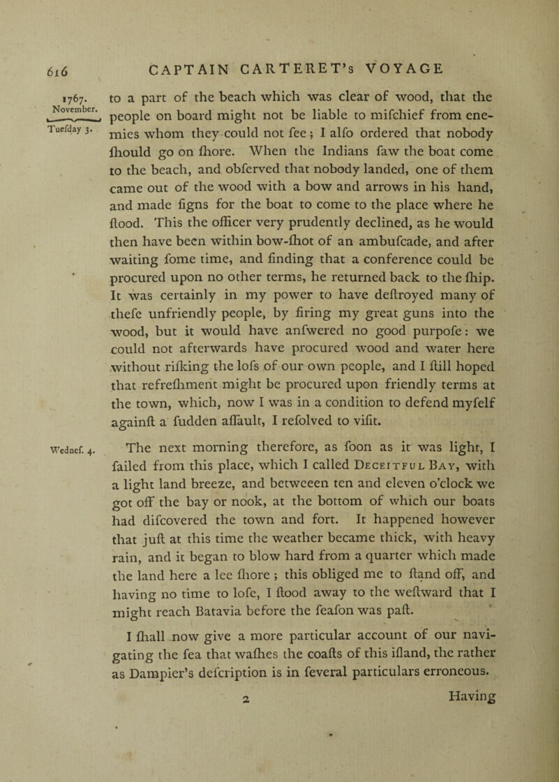 1767. November. Tuefday 3. Wednef. 4. to a part of the beach which was clear of wood, that the people on board might not be liable to mifchief from ene¬ mies whom they could not fee; I alfo ordered that nobody Ihould go on fhore. When the Indians faw the boat come to the beach, and obferved that nobody landed, one of them came out of the wood with a bow and arrows in his hand, and made figns for the boat to come to the place where he flood. This the officer very prudently declined, as he would then have been within bow-ffiot of an ambufcade, and after waiting fome time, and finding that a conference could be procured upon no other terms, he returned back to the fhip. It was certainly in my power to have deftroyed many of thefe unfriendly people, by firing my great guns into the wood, but it would have anfwered no good purpofe; we could not afterwards have procured wood and water here .without rifidng the lofs of our own people, and I fiill hoped that refreflimerit might be procured upon friendly terms at the town, which, now I was in a condition to defend myfelf againfl a' fudden aflault, I refolved to vifit. The next morning therefore, as foon as it was light, I failed from this place, which I called Deceitful Bay, with a light land breeze, and betweeen ten and eleven o’clock we got off the bay or nook, at the bottom of which our boats had difcovered the town and fort. It happened however that jufl: at this time the weather became thick, with heavy rain, and it began to blow hard from a quarter which made the land here a lee flrore ; this obliged me to Hand off, and having no time to lofe, I flood away to the weflward that I might reach Batavia before the feafon was pafl. I fhall now give a more particular account of our navi¬ gating the fea that waffies the coafls of this ifland, the rather as Dampier’s defcription is in feveral particulars erroneous. 2 Having