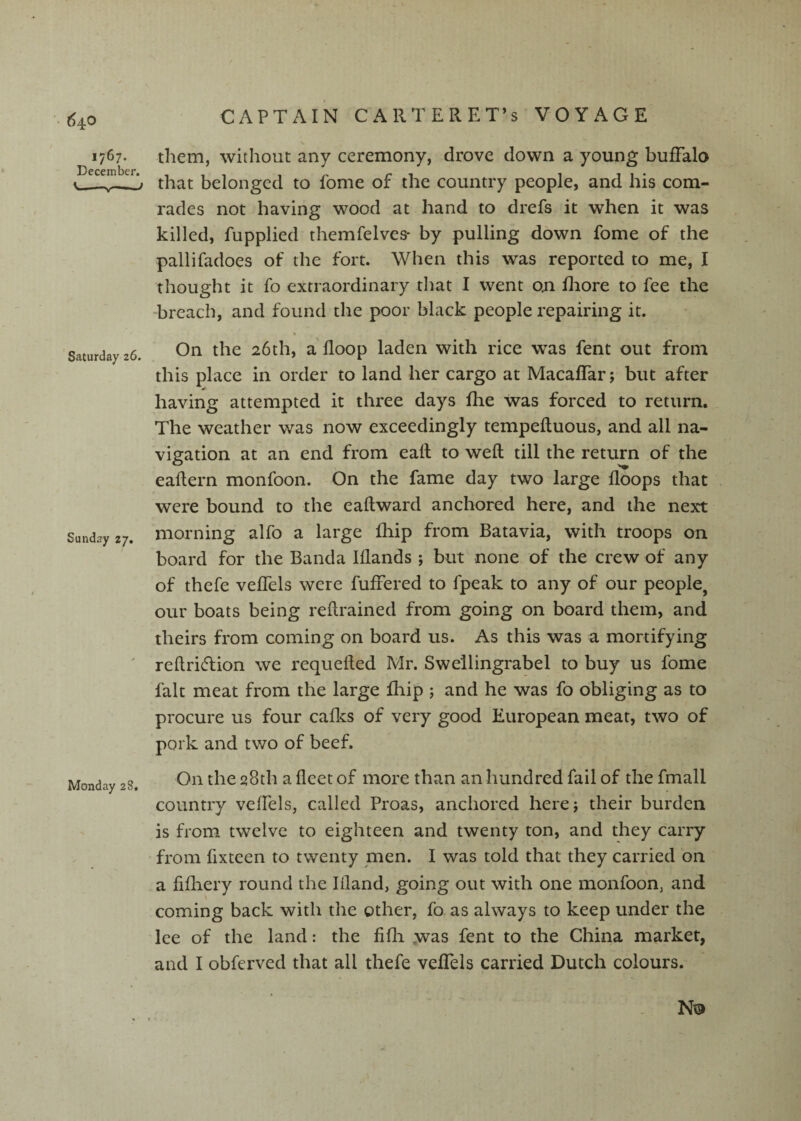 1767. them, without any ceremony, drove down a young buffalo December# • that belonged to fome of the country people, and his com¬ rades not having wood at hand to drefs it when it was killed, fupplied themfelves* by pulling down fome of the pallifadoes of the fort. When this was reported to me, I thought it fo extraordinary that I went on fliore to fee the ‘breach, and found the poor black people repairing it. ' Saturday 26. Sunday 27. On the 26th, a'floop laden with rice was fent out from this place in order to land her cargo at Macaffar; but after having attempted it three days fhe was forced to return. The weather was now exceedingly tempefluous, and all na¬ vigation at an end from eafl; to weft till the return of the eaftern monfoon. On the fame day two large floops that were bound to the eaftward anchored here, and the next morning alfo a large fhip from Batavia, with troops on board for the Banda Iflands ; but none of the crew of any of thefe veffels were fufrered to fpeak to any of our people, our boats being reftrained from going on board them, and theirs from coming on board us. As this was a mortifying reftri<5lion we requefted Mr. Swellingrabel to buy us fome fait meat from the large fhip ; and he was fo obliging as to procure us four cafics of very good European meat, two of pork and two of beef. Monday 28, On the q8th a fleet of more than an hundred fail of the fmall country veffels, called Proas, anchored herej their burden is from twelve to eighteen and twenty ton, and they carry from fixteen to twenty men. I was told that they carried on a fifliery round the Ifland, going out with one monfoon, and coming back with the other, fo. as always to keep under the lee of the land: the fifli y\^as fent to the China market, and I obferved that all thefe veflTels carried Dutch colours. No