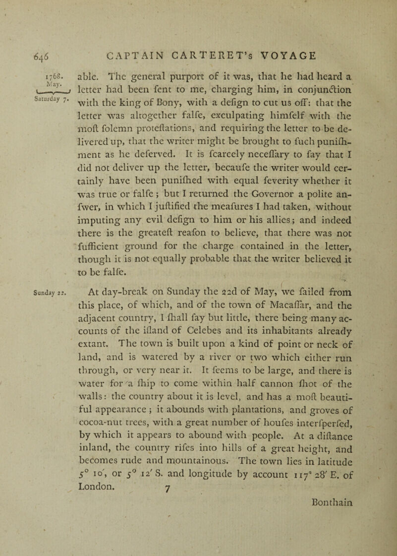 1768. W ay. V--f Saturday 7. Sunday 22. able. The general purport of it was, that he had heard a letter had been fent to me, charging him, in conjuneTion with the king of Bony, with a defign to cut us off: that the letter was altogether falfe, exculpating himfelf with the moR folemn proteflations, and requiring the letter to be de¬ livered up, that the writer might be brought to fuch puniili- ment as he deferved. It is fcarcely neceflary to fay that I did not deliver up the letter, becaufe the writer would cer¬ tainly have been punifhed with equal feverity whether it was true or falfe ; but I returned the Governor a polite an- fwer, in which I juftified the meafures I had taken, without imputing any evil defign to him or his allies; and indeed there is the greatefl reafon to believe, that there was not fufficient ground for the charge contained in the letter, though it is not equally probable that the writer believed it to be falfe. At day-break on Sunday the qad of May, we failed from this place, of which, and of the town of MacafTiir, and the adjacent country, 1 fhall fay but little, there being many ac¬ counts of the ifland of Celebes and its inhabitants already extant. The town is built upon a kind of point or neck of land, and is watered by a river or two which either run through, or very near it. It feems to be large, and there is water for^a fhip to come within half cannon fliot of the walls: the country about it is level, and has a moR beauti¬ ful appearance ; it abounds with plantations, and groves of cocoa-nut trees, with a great number of houfes interfperfed, by which it appears to abound with people. At a diRance inland, the country rifes into hills of a great height, and becomes rude and mountainous. The* town lies in latitude s' lo', or 5^^ 12' S. and longitude by account 117'’ 28' E. of London. ' 7 Bonthain