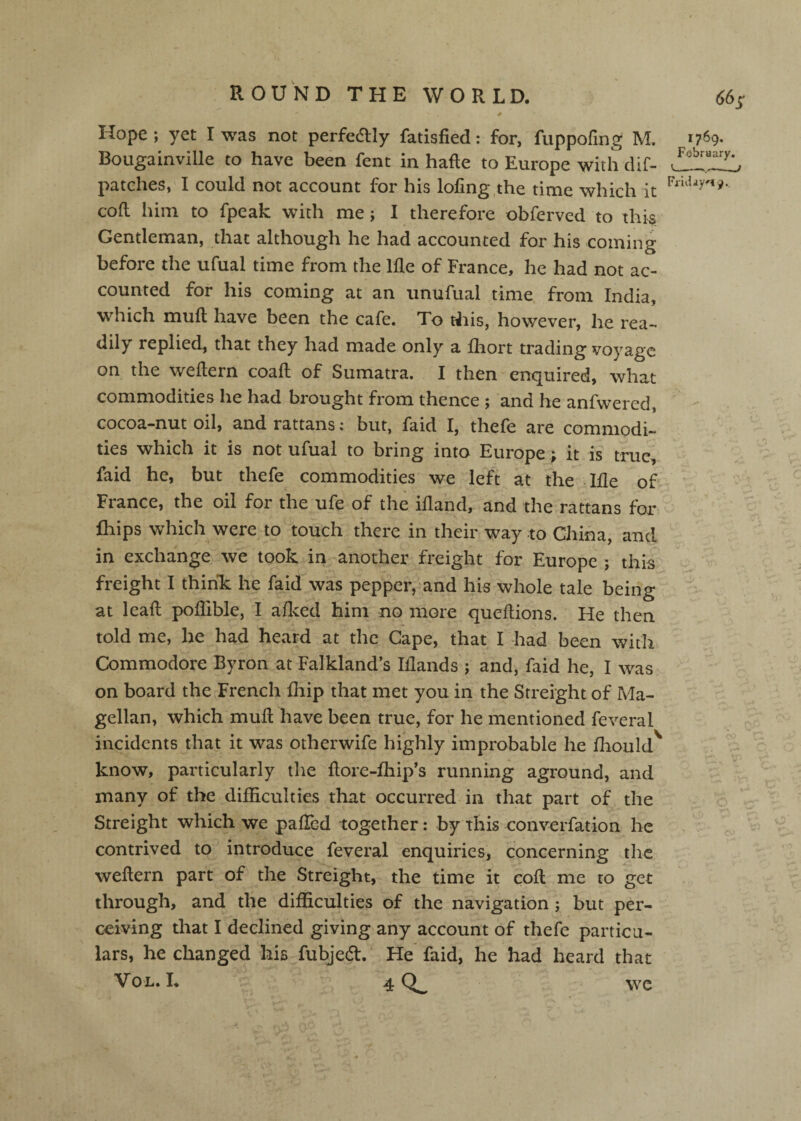 Hope ; yet I was not perfedlly fatisfied: for, fuppofing M. Bougainville to have been fent in hafte to Europe with clif- patches, I could not account for his lofing.the time which it cofl him to fpeak with me; I therefore obferved to this Gentleman, that although he had accounted for his coming before the ufual time from the llle of France, he had not ac¬ 1769. February. Fridays 9.. counted for his coming at an iinufual time from India, which mull have been the cafe. To this, however, he rea¬ dily replied, that they had made only a fhort trading voyage on the weftern coaft of Sumatra. I then enquired, what commodities he had brought from thence ; and he anfwered, cocoa-nut oil, and rattans: but, faid I, thefe are commodi¬ ties which it is not ufual to bring into Europe; it is true, faid he, but thefe commodities we left at the lile of France, the oil for the ufe of the ifland, and the rattans for fhips which were to touch there in their way to China, and in exchange we took in another freight for Europe ; thi^ freight I think: he faid was pepper, and his whole tale being at lead poflible, I aficed him no more queftions. He then told me, he had heard at the Cape, that I had been with Commodore Byron at Falkland’s Iflands ; and, faid he, I was on board the French fhip that met you in the Streight of Ma¬ gellan, which mud have been true, for he mentioned feveral incidents that it was otherwife highly improbable he fliould^ know, particularly the ftore-fhip’s running aground, and many of the difficulties that occurred in that part of the Streight which we palled together: by this converfation he contrived to introduce feveral enquiries, concerning the weftern part of the Streight, the time it coft me to get through, and the difficulties of the navigation ; but per¬ ceiving that I declined giving any account of thefe particu¬ lars, he changed his fubjed. He faid, he had heard that