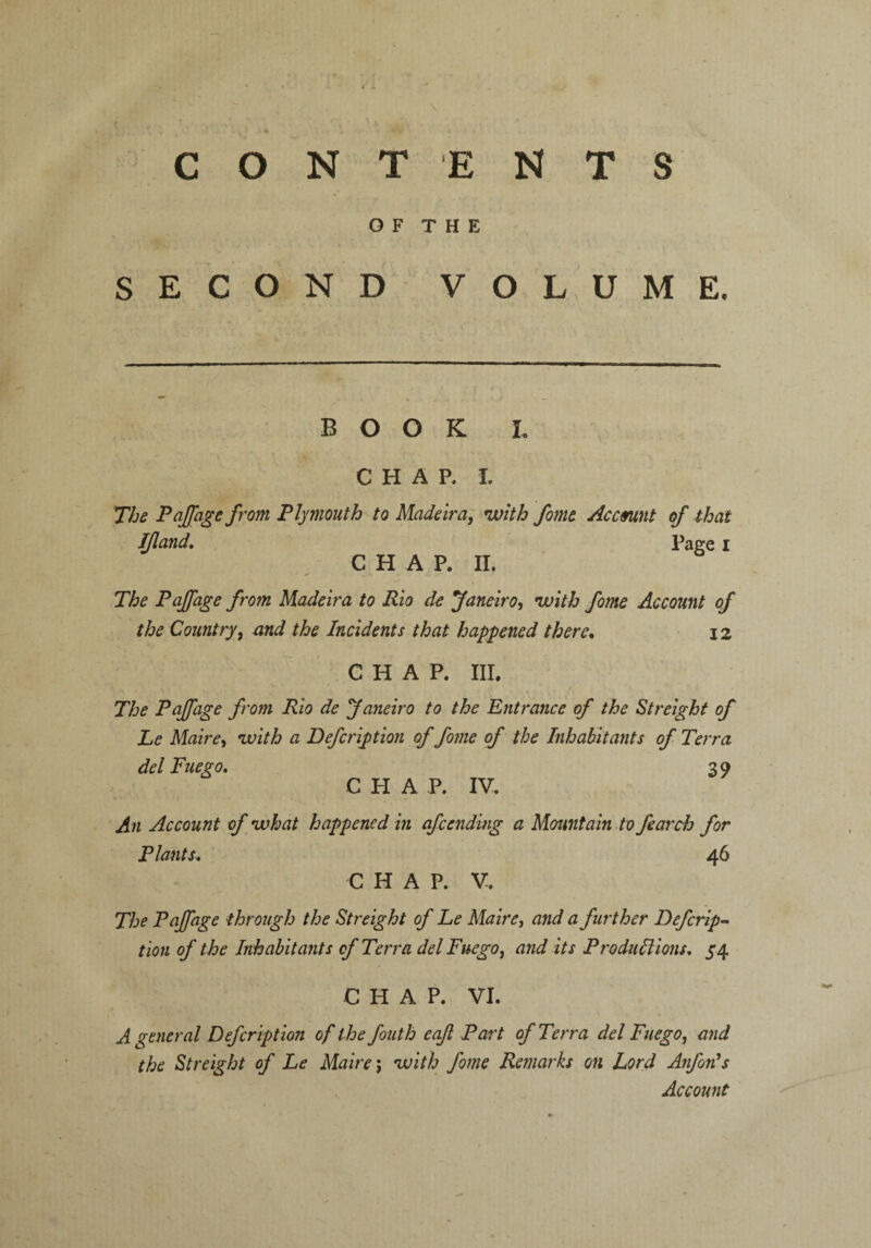 CONT ENTS O F T H E SECOND VOLUME, BOOK L CHAP. I. The Pajfage from Plymouth to Madeira, with fome Account of that Ijland. Page I CHAP. II. The Paffage from Madeira to Rio de Janeiro, with fome Account of the Country, and the Incidents that happened there. 12 CHAP. HI. The Pajfage from Rio de Janeiro to the Entrance of the Streight of Le Maire, with a Defcription of fome of the Inhabitants of Terra del Fuego. 39 C PI A P. IV. An Account of what happened in afcending a Mountain to fearch for Plants. 46 CHAP. V. The Pajfage through the Streight of Le Maire, and a further Defcrip¬ tion of the Inhabitants of Terra del Fuego, and its Productions. 54 CHAP. VI. A general Defcription of the fouth eafi Part of Terra del Fuego, and the Streight of Le Maire; with fome Remarks on Lord Anfon's Account