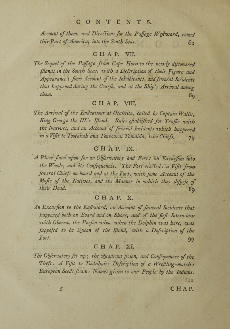 Account of them, and Directions for the P off age V/ejlward, round this Part of America, into the South Seas. 62 CHAP. VII. The Sequel of the Paffiage from Cape Dorn to the newly difcovered Iflands in the South Seas, with a Defcription of their Figure and Appearance; fome Account of the Inhabitants, and feveral Incidents that happened during the Courfe, and at the Ship's Arrival among them. _ v 6g CHAP. VIII. The Arrival of the Endeavour at Otaheite, called by Captain Wallis, King George the Ill's Ifland. Rules efablifhed for Traffic with the Natives, and an Account of feveral Incidents which happened in a Vift to Toot ah ah and Toubourai Tamaida, two Chiefs. 79 CHAP. IX. > A Place fixed upon for an Obfervatory and Fort i an Excurfion into the Woods, and its Confequences. The Fort erected: a Vifit from feveral Chiefs on board and at the Fort, with fome Account of the Mufic of the Natives, and the Manner m which they difpofe of their Dead. gg C H A P. X. An Excurfion to the E aft ward, an Account of feveral Incidents that happened both on Board and on Shore, and of the firfi Interview with Oberea, the Perfon who, when the Dolphin was here, was fuppofed to be ®ueen of the Ifland, with a Defcription of the Fort. '99 CHAP. XI. ■ The Obfervatory fit up ; the Quadrant Jlolen, and Confequences of the Theft: A Vifit to Toot ah ah: Defcription of a Wrefiling-match : European Seeds fown: Names given to our People by the Indians. Hr