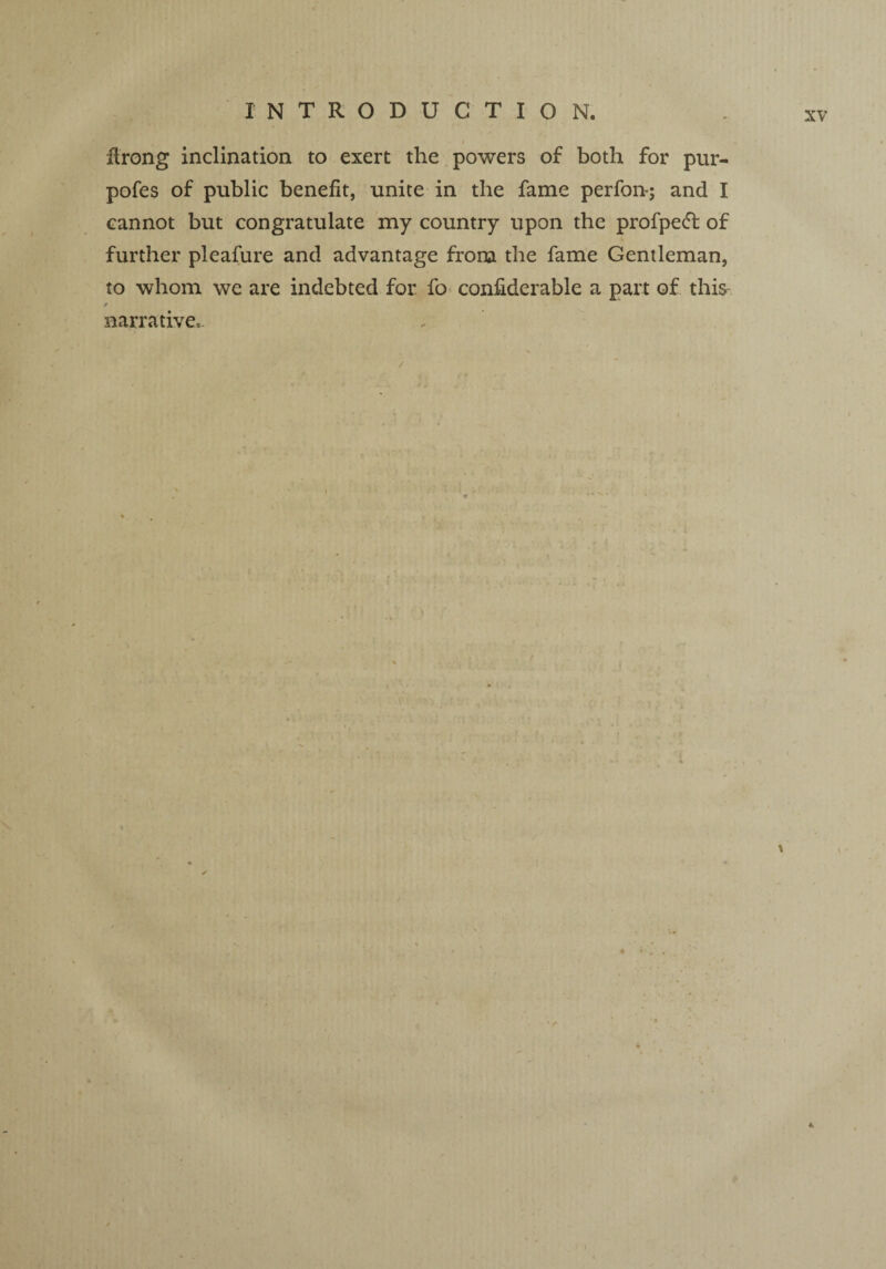 / firong inclination to exert the powers of both for pur¬ poses of public benefit, unite in the fame perfon-; and I cannot but congratulate my country upon the profpecT of further pleafure and advantage from the fame Gentleman, to whom we are indebted for fo considerable a part of this narrative,. t