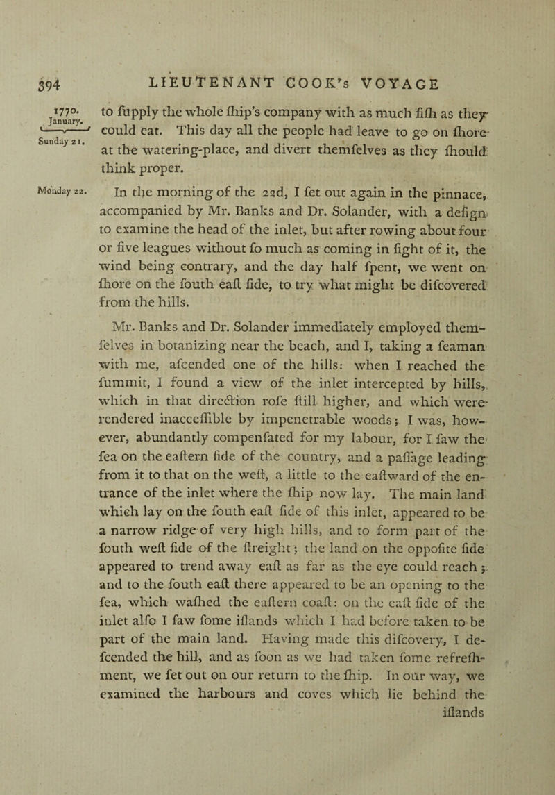 >77°- January. Sunday 21. Monday 22. to fupply the whole Blip’s company with as much fifh as thejr could eat. This day all the people had leave to go on fhore- at the watering-place, and divert themfelves as they fhould think proper. -' . 1 ' In the morning of the 23d, I fet out again in the pinnace, accompanied by Mr. Banks and Dr. Solander, with a defign to examine the head of the inlet, but after rowing about four or five leagues without fo much as coming in fight of it, the wind being contrary, and the day half fpent, we went on ihore on the fouth eaft fide, to try what might be difcoverecl from the hills. Mr. Banks and Dr. Solander immediately employed them- felves in botanizing near the beach, and I, taking a feaman with me, afeended one of the hills: when I reached the fummit, I found a view of the inlet intercepted by hills, which in that direction rofe ftill higher, and which were- rendered inaccefiible by impenetrable w7oods; I was, how¬ ever, abundantly compenfated for my labour, for I faw the fea on the eafiern fide of the country, and a pafiage leading from it to that on the weft, a little to the eaft ward of the en¬ trance of the inlet where the fhip now lay. The main land which lay on the fouth eaft fide of this inlet, appeared to be a narrow ridge of very high hills, and to form part of the fouth weft fide of the ftreight; the land on the oppofite fide appeared to trend away eaft as far as the eye could reach 5 and to the fouth eaft there appeared to be an opening to the fea, which wafhed the eaftern coaft: on the eaft fide of the inlet alfo I faw fome iflands which I had before taken to be part of the main land. Having made this difeovery, I dc- feended the hill, and as foon as we had taken fome refrefli- ment, we fet out on our return to the fhip. In our way, we examined the harbours and coves which lie behind the iflands