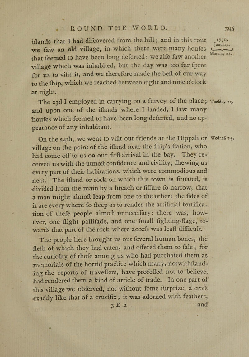 Elands that I had difcovered from the hill; and in this rout »77°* January. we faw an old village, in which there were many hotifes v_ that feemed to have been long deferted: wealfo faw another Mcnu“y 22* village which was inhabited, but the day was too far fpent for us to vifit it, and we therefore made the bed of our way to the fhip, which we reached between eight and nine o’clock at night. The 23d I employed in carrying on a furvey of the place; Tuefday 23. and upon one of the iflands where I landed, I faw many houfes which feemed to have been long deferted, and no ap¬ pearance of any inhabitant. On the 24th, we went to vifit our friends at the Hippah or Wednef.^x, village on the point of the ifland near the fhip’s ftation, who had come off to us on our fuff arrival in the bay. They re¬ ceived us with the utmoft confidence and civility, {hewing us every part of their habitations, which were commodious and neat. The ifland or rock on which this town is fituated, is r divided from the main by a breach or fiffure fo narrow, that a man might almofl leap from one to the other: the fides of it are every where fo fteep as to render the artificial fortifica¬ tion of thefe people almofl unneceffary: there was, how¬ ever, one flight pallifade, and one fmall fighting-flage, to¬ wards that part of the rock where accefs was leaft difficult. The people here brought us out fcveral human bones, the flefli of which they had eaten, and offered them to fale; for the curiofity of thofe among us who had purchafed them as memorials of the horrid practice which many, notwithfland- ing the reports of travellers, have profeffed not to believe, had rendered them a kind of article of trade. In one part of this village we obferved, not without fome furprize, a crofs ♦exactly like that of a crucifix; it was adorned with feathers, 3 E 2 and