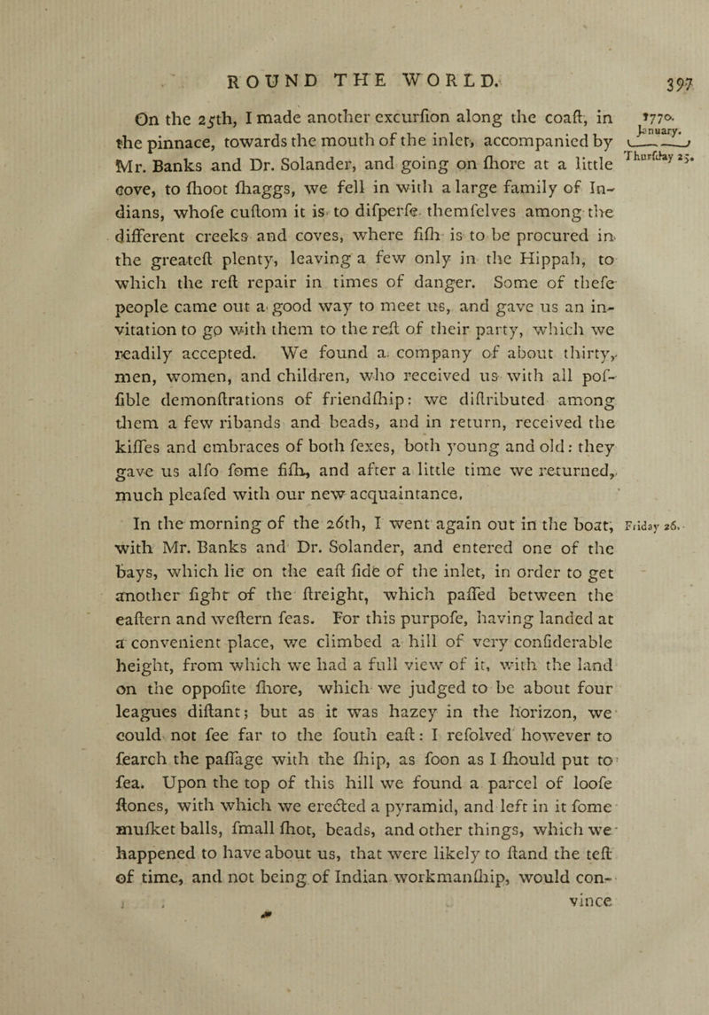 On the 25th, I made another excurfion along the coaft, in 177°- the pinnace, towards the mouth of the inlet, accompanied by Mr. Banks and Dr. Solander, and going on fhore at a little Thurftkiy25 cove, to fhoot fhaggs, we fell in with a large family of In¬ dians, whole cuftom it is to difperfe- themfelves among the different creeks and coves, where fifh is to be procured in the greateft plenty, leaving a few only in the Hippah, to which the reft repair in times of danger. Some of thefe people came out a good way to meet us, and gave us an in¬ vitation to go with them to the reft of their party, which we readily accepted. We found a. company of about thirty^ men, women, and children, who received us with ail pof- ftble demonftrations of friendfhip: we diftributed among them a few ribands and beads, and in return, received the kiffes and embraces of both fexes, both young and old: they gave us alfo fome fifh, and after a little time we returned,, much pleafed with our new acquaintance, In the morning of the 26th, X went again out in the boat, Friday 26, ■ with Mr. Banks and Dr. Solander, and entered one of the bays, which lie on the eaft fide of the inlet, in order to get another fighr of the ftreight, which palled between the eaftern and weftern feas. For this purpofe, having landed at a convenient place, we climbed a hill of very confiderable height, from which we had a full view of it, with the land on the oppofite fhore, which we judged to be about four leagues diftant; but as it was hazey in the horizon, we could not fee far to the fouth eaft: I refolved however to fearch the paffage with the fhip, as foon as I fhould put to fea. Upon the top of this hill we found a parcel of loofe ftones, with which we erecfted a pyramid, and left in it fome mufket balls, fmall fhot, beads, and other things, which we* happened to have about us, that were likely to ftand the teft of time, and not being of Indian workmanfhip, would con- i , vince