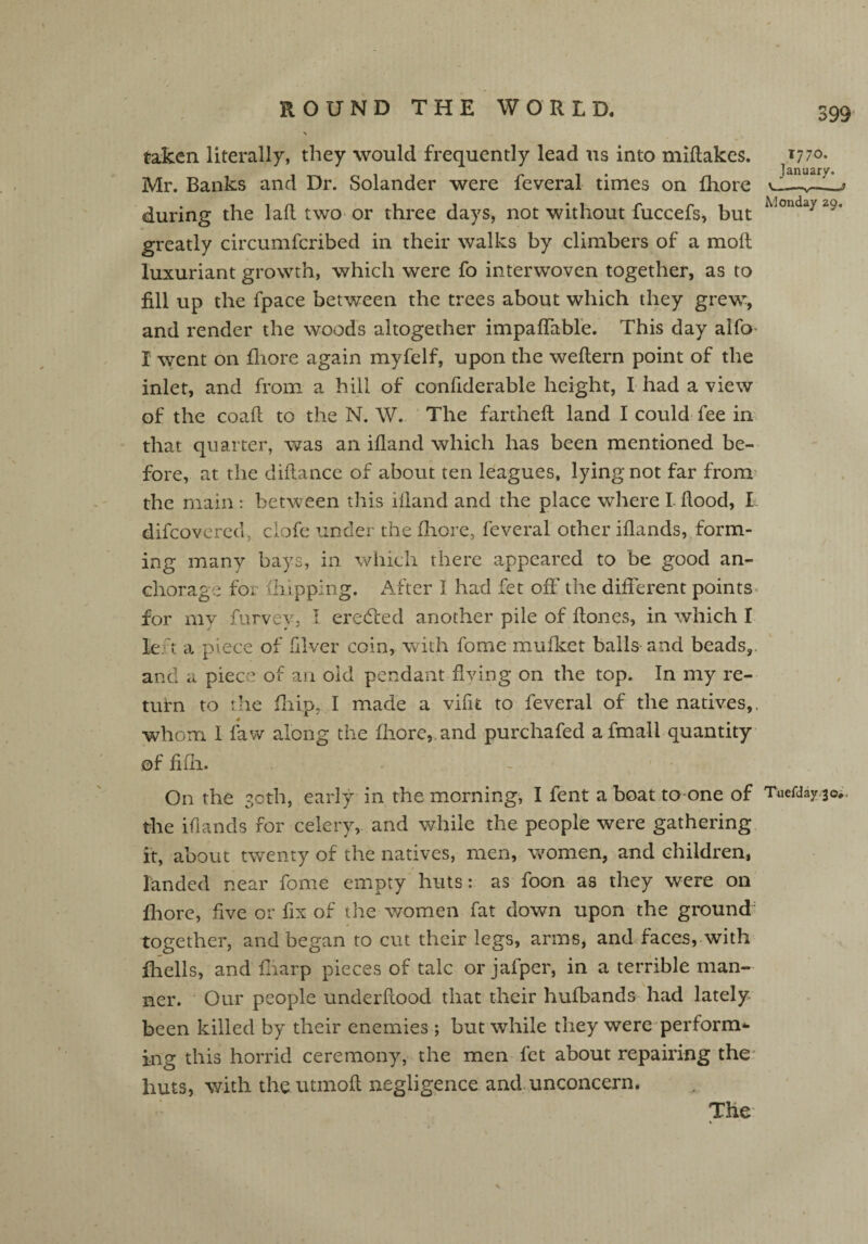 taken literally, they would frequently lead us into miflakes. *770. January. Mr. Banks and Dr. Solander were feveral times on fhore U ,—3 during the lafl two or three days, not without fuccefs, but Wouda> 2?‘ greatly circumfcribed in their walks by climbers of a molt luxuriant growth, which were fo interwoven together, as to fill up the fpace between the trees about which they grew, and render the woods altogether impaffable. This day alfo- I went on fhore again myfelf, upon the weflern point of the inlet, and from a hill of conftderable height, I had a view of the coafl to the N. W. The fanned land I could fee in that quarter, was an ifland which has been mentioned be¬ fore, at the diflance of about ten leagues, lying not far from the main: between this ifland and the place where I-flood, I difcovered, clofe under the fhore, feveral other iflands, form¬ ing many bays, in which there appeared to be good an¬ chorage for (liipping. After I had fet off the different points for my furvey, I eretfced another pile of Hones, in which I le t a piece of filver coin, with fome mufket bails and beads,, and a piece of an old pendant living on the top. In my re¬ turn to the fliip, I made a vifu to feveral of the natives,, whom I faw along the fhore,. and purchafed afmall quantity of fifh. - ' On the 30th, early in the morning, I fent a boat to one of Tuefday 30, the iflands for celery, and while the people were gathering it, about twenty of the natives, men, women, and children, landed near fome empty huts: as foon as they were on fhore, five or fix of the women fat down upon the ground together, and began to cut their legs, arms, and faces, with fhells, and fliarp pieces of talc or jafper, in a terrible man¬ ner. Our people underflood that their hufbands had lately been killed by their enemies ; but while they were perform* ing this horrid ceremony, the men fet about repairing the huts, with the utinoft negligence and unconcern. The