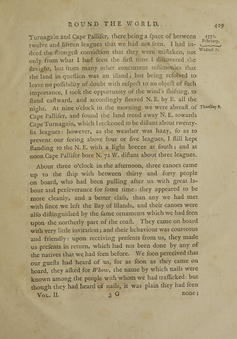 1770. February. Wednef. 7. Turnagain and Cape Pallifer, there being a fpace of between twelve and fifteen leagues that we had not feen. I had in¬ deed the Pronged convi&ion that they were miftaken, not only from what I had feen the firfl time d difeovered the freight, but from many other concurrent tedimonies that the land in quedion was an ifland ; but being refolved to leave no podibility of doubt with refped to an objeefl of fuch importance, I took the opportunity of the wind’s fluffing, to fland eadward, and accordingly deered N. E. by E. all the night. At nine o’clock in the morning we were abread of Thurfdays. Cape Pallifer, and found the land trend away N. E. towards Cape Turnagain, which I reckoned to be diflant about twenty- fix leagues: however, as the weather was hazy, fo as to prevent our feeing above four or five leagues, I dill kept flanding to the N. E. with a light breeze at fouth; and at noon Cape Pallifer bore N. 72 W. diflant about three leagues. About three o’clock in the afternoon, three canoes came up to the fhip with between thirty and forty people on board, who had been pulling after us with great la¬ bour and perfeverance for fome time: they appeared to be more cleanly, and a better clafs, than any we had met with fince we left the Bay of Iflands, and their canoes were alfo diflinguifhed by the fame ornaments which we had feen upon the northerly part of the coad. They came on board with very little invitation j and their behaviour was courteous and friendly: upon receiving prefents from us, they made us prefents in return, which had not been done by any of the natives that we had feen before. We foon perceived that our gueds had heard of us, for as foon as they came on board, they afked for Whow, the name by which nails were known among the people with whom we had trafficked: but though they had heard of nails, it was plain they had feen Vol. II. - 3G none;