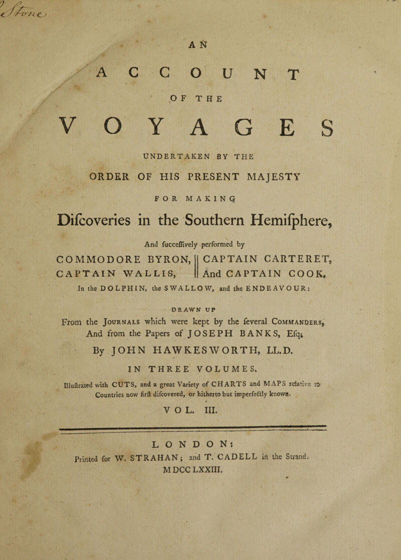 A N OF THE VOYAGES UNDERTAKEN BY THE ORDER OF HIS PRESENT MAJESTY FOR MAKING Difcoveries in the Southern Hemilphere, And fucceffively Nperformed by COMMODORE BYRON, CAPTAIN WALLIS, CAPTAIN CARTERET, And CAPTAIN COOK, In the DOLPHIN, the SWALLOW, and the E ND E A V O UR : DRAWN UP From the Journals which were kept by the feveral Commanders, And from the Papers of JOSEPH BANKS, Efq; • By JOHN HAWKESWORTH, LL.D. t IN THREE VOLUMES. Uluftrated with CUTS, and a great Variety of CHARTS and MAPS relative to Countries now firft difcovcred, or hitherto but imperfedlly known. VOL. III. LONDON; Printed for W. STRAHAN; and T. CAD ELL in the Strand. M DCG LXXIIL